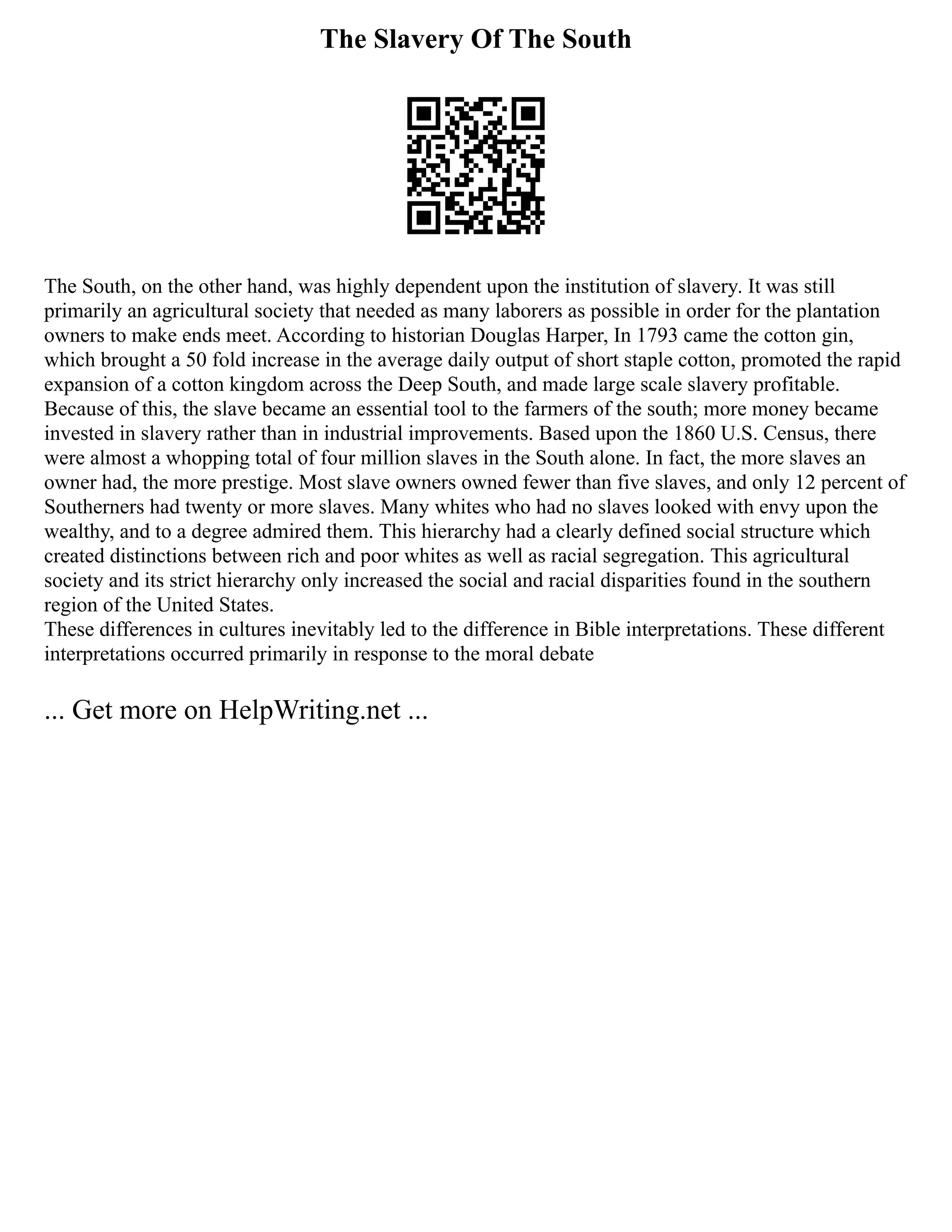 The Slavery Of The South
The South, on the other hand, was highly dependent upon the institution of slavery. It was still
primarily an agricultural society that needed as many laborers as possible in order for the plantation
owners to make ends meet. According to historian Douglas Harper, In 1793 came the cotton gin,
which brought a 50 fold increase in the average daily output of short staple cotton, promoted the rapid
expansion of a cotton kingdom across the Deep South, and made large scale slavery profitable.
Because of this, the slave became an essential tool to the farmers of the south; more money became
invested in slavery rather than in industrial improvements. Based upon the 1860 U.S. Census, there
were almost a whopping total of four million slaves in the South alone. In fact, the more slaves an
owner had, the more prestige. Most slave owners owned fewer than five slaves, and only 12 percent of
Southerners had twenty or more slaves. Many whites who had no slaves looked with envy upon the
wealthy, and to a degree admired them. This hierarchy had a clearly defined social structure which
created distinctions between rich and poor whites as well as racial segregation. This agricultural
society and its strict hierarchy only increased the social and racial disparities found in the southern
region of the United States.
These differences in cultures inevitably led to the difference in Bible interpretations. These different
interpretations occurred primarily in response to the moral debate
... Get more on HelpWriting.net ...
 