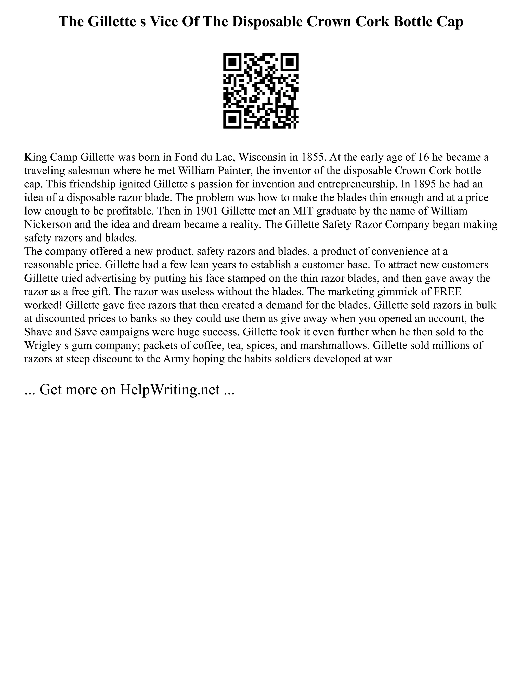 The Gillette s Vice Of The Disposable Crown Cork Bottle Cap
King Camp Gillette was born in Fond du Lac, Wisconsin in 1855. At the early age of 16 he became a
traveling salesman where he met William Painter, the inventor of the disposable Crown Cork bottle
cap. This friendship ignited Gillette s passion for invention and entrepreneurship. In 1895 he had an
idea of a disposable razor blade. The problem was how to make the blades thin enough and at a price
low enough to be profitable. Then in 1901 Gillette met an MIT graduate by the name of William
Nickerson and the idea and dream became a reality. The Gillette Safety Razor Company began making
safety razors and blades.
The company offered a new product, safety razors and blades, a product of convenience at a
reasonable price. Gillette had a few lean years to establish a customer base. To attract new customers
Gillette tried advertising by putting his face stamped on the thin razor blades, and then gave away the
razor as a free gift. The razor was useless without the blades. The marketing gimmick of FREE
worked! Gillette gave free razors that then created a demand for the blades. Gillette sold razors in bulk
at discounted prices to banks so they could use them as give away when you opened an account, the
Shave and Save campaigns were huge success. Gillette took it even further when he then sold to the
Wrigley s gum company; packets of coffee, tea, spices, and marshmallows. Gillette sold millions of
razors at steep discount to the Army hoping the habits soldiers developed at war
... Get more on HelpWriting.net ...
 