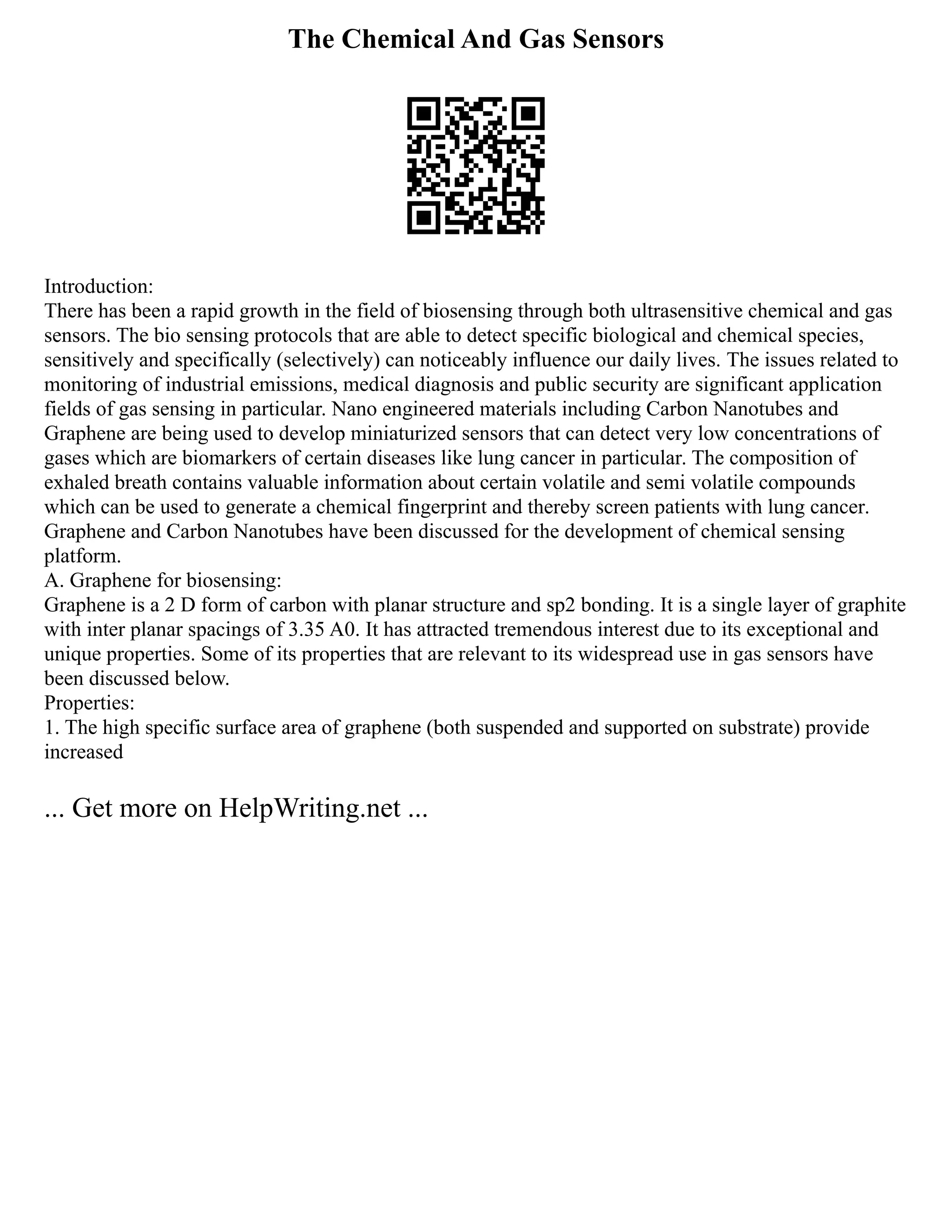 The Chemical And Gas Sensors
Introduction:
There has been a rapid growth in the field of biosensing through both ultrasensitive chemical and gas
sensors. The bio sensing protocols that are able to detect specific biological and chemical species,
sensitively and specifically (selectively) can noticeably influence our daily lives. The issues related to
monitoring of industrial emissions, medical diagnosis and public security are significant application
fields of gas sensing in particular. Nano engineered materials including Carbon Nanotubes and
Graphene are being used to develop miniaturized sensors that can detect very low concentrations of
gases which are biomarkers of certain diseases like lung cancer in particular. The composition of
exhaled breath contains valuable information about certain volatile and semi volatile compounds
which can be used to generate a chemical fingerprint and thereby screen patients with lung cancer.
Graphene and Carbon Nanotubes have been discussed for the development of chemical sensing
platform.
A. Graphene for biosensing:
Graphene is a 2 D form of carbon with planar structure and sp2 bonding. It is a single layer of graphite
with inter planar spacings of 3.35 A0. It has attracted tremendous interest due to its exceptional and
unique properties. Some of its properties that are relevant to its widespread use in gas sensors have
been discussed below.
Properties:
1. The high specific surface area of graphene (both suspended and supported on substrate) provide
increased
... Get more on HelpWriting.net ...
 