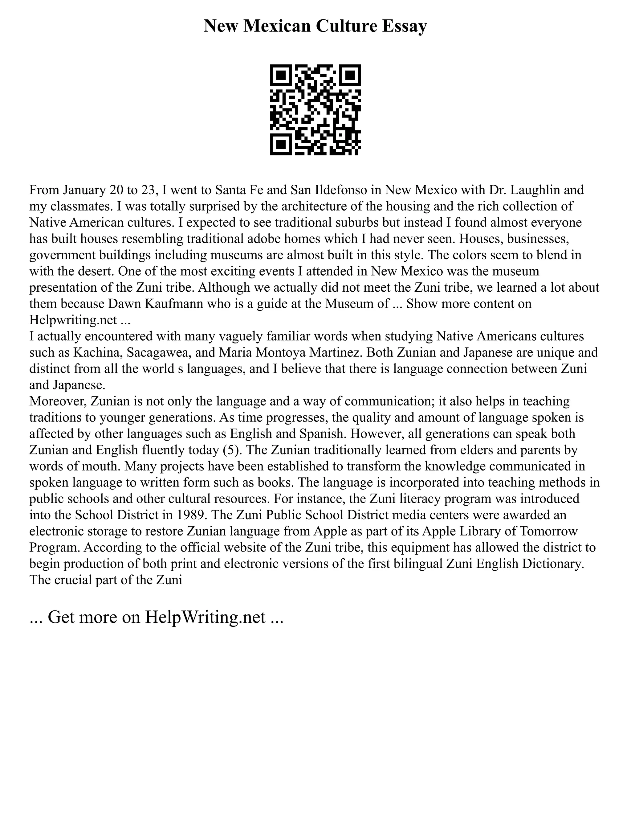 New Mexican Culture Essay
From January 20 to 23, I went to Santa Fe and San Ildefonso in New Mexico with Dr. Laughlin and
my classmates. I was totally surprised by the architecture of the housing and the rich collection of
Native American cultures. I expected to see traditional suburbs but instead I found almost everyone
has built houses resembling traditional adobe homes which I had never seen. Houses, businesses,
government buildings including museums are almost built in this style. The colors seem to blend in
with the desert. One of the most exciting events I attended in New Mexico was the museum
presentation of the Zuni tribe. Although we actually did not meet the Zuni tribe, we learned a lot about
them because Dawn Kaufmann who is a guide at the Museum of ... Show more content on
Helpwriting.net ...
I actually encountered with many vaguely familiar words when studying Native Americans cultures
such as Kachina, Sacagawea, and Maria Montoya Martinez. Both Zunian and Japanese are unique and
distinct from all the world s languages, and I believe that there is language connection between Zuni
and Japanese.
Moreover, Zunian is not only the language and a way of communication; it also helps in teaching
traditions to younger generations. As time progresses, the quality and amount of language spoken is
affected by other languages such as English and Spanish. However, all generations can speak both
Zunian and English fluently today (5). The Zunian traditionally learned from elders and parents by
words of mouth. Many projects have been established to transform the knowledge communicated in
spoken language to written form such as books. The language is incorporated into teaching methods in
public schools and other cultural resources. For instance, the Zuni literacy program was introduced
into the School District in 1989. The Zuni Public School District media centers were awarded an
electronic storage to restore Zunian language from Apple as part of its Apple Library of Tomorrow
Program. According to the official website of the Zuni tribe, this equipment has allowed the district to
begin production of both print and electronic versions of the first bilingual Zuni English Dictionary.
The crucial part of the Zuni
... Get more on HelpWriting.net ...
 