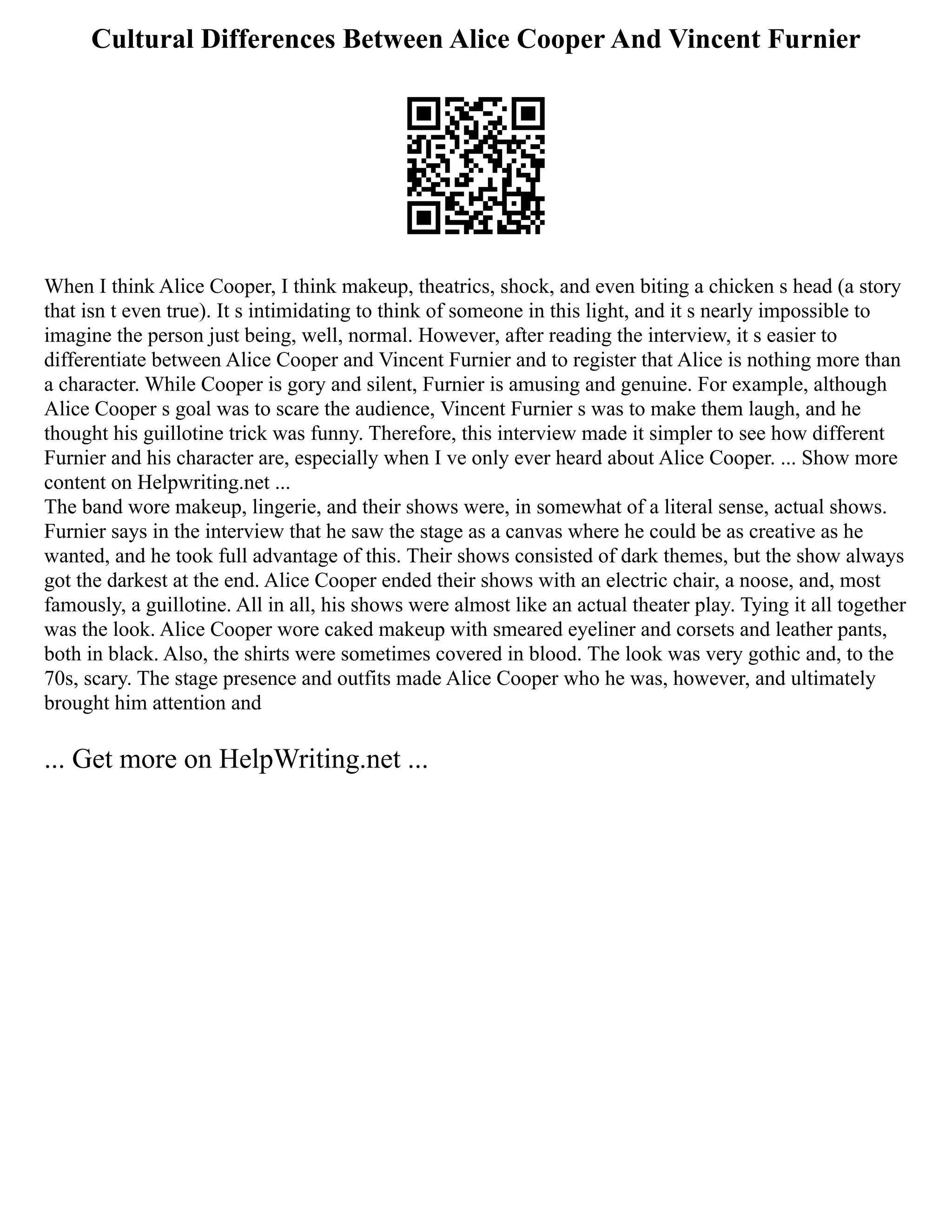 Cultural Differences Between Alice Cooper And Vincent Furnier
When I think Alice Cooper, I think makeup, theatrics, shock, and even biting a chicken s head (a story
that isn t even true). It s intimidating to think of someone in this light, and it s nearly impossible to
imagine the person just being, well, normal. However, after reading the interview, it s easier to
differentiate between Alice Cooper and Vincent Furnier and to register that Alice is nothing more than
a character. While Cooper is gory and silent, Furnier is amusing and genuine. For example, although
Alice Cooper s goal was to scare the audience, Vincent Furnier s was to make them laugh, and he
thought his guillotine trick was funny. Therefore, this interview made it simpler to see how different
Furnier and his character are, especially when I ve only ever heard about Alice Cooper. ... Show more
content on Helpwriting.net ...
The band wore makeup, lingerie, and their shows were, in somewhat of a literal sense, actual shows.
Furnier says in the interview that he saw the stage as a canvas where he could be as creative as he
wanted, and he took full advantage of this. Their shows consisted of dark themes, but the show always
got the darkest at the end. Alice Cooper ended their shows with an electric chair, a noose, and, most
famously, a guillotine. All in all, his shows were almost like an actual theater play. Tying it all together
was the look. Alice Cooper wore caked makeup with smeared eyeliner and corsets and leather pants,
both in black. Also, the shirts were sometimes covered in blood. The look was very gothic and, to the
70s, scary. The stage presence and outfits made Alice Cooper who he was, however, and ultimately
brought him attention and
... Get more on HelpWriting.net ...
 