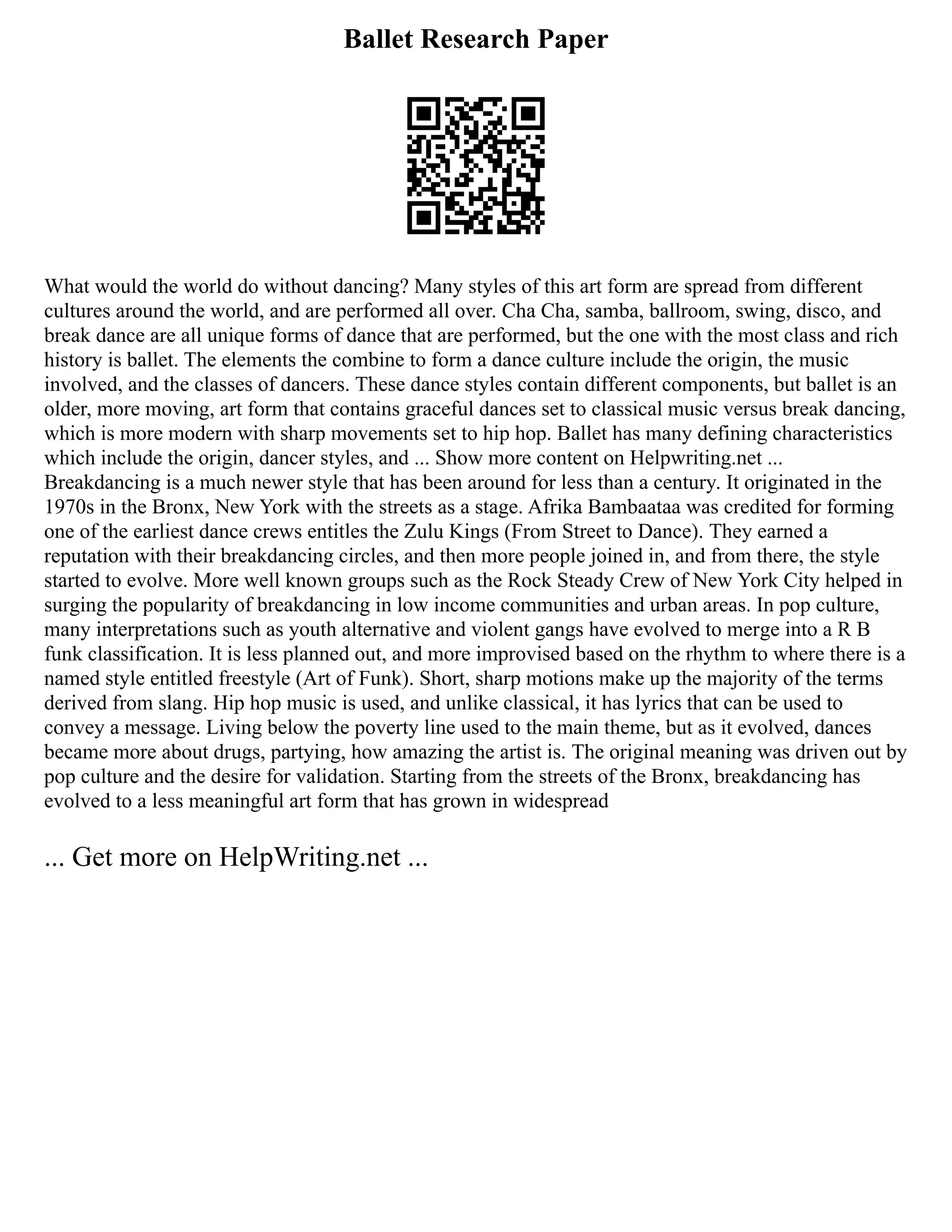 Ballet Research Paper
What would the world do without dancing? Many styles of this art form are spread from different
cultures around the world, and are performed all over. Cha Cha, samba, ballroom, swing, disco, and
break dance are all unique forms of dance that are performed, but the one with the most class and rich
history is ballet. The elements the combine to form a dance culture include the origin, the music
involved, and the classes of dancers. These dance styles contain different components, but ballet is an
older, more moving, art form that contains graceful dances set to classical music versus break dancing,
which is more modern with sharp movements set to hip hop. Ballet has many defining characteristics
which include the origin, dancer styles, and ... Show more content on Helpwriting.net ...
Breakdancing is a much newer style that has been around for less than a century. It originated in the
1970s in the Bronx, New York with the streets as a stage. Afrika Bambaataa was credited for forming
one of the earliest dance crews entitles the Zulu Kings (From Street to Dance). They earned a
reputation with their breakdancing circles, and then more people joined in, and from there, the style
started to evolve. More well known groups such as the Rock Steady Crew of New York City helped in
surging the popularity of breakdancing in low income communities and urban areas. In pop culture,
many interpretations such as youth alternative and violent gangs have evolved to merge into a R B
funk classification. It is less planned out, and more improvised based on the rhythm to where there is a
named style entitled freestyle (Art of Funk). Short, sharp motions make up the majority of the terms
derived from slang. Hip hop music is used, and unlike classical, it has lyrics that can be used to
convey a message. Living below the poverty line used to the main theme, but as it evolved, dances
became more about drugs, partying, how amazing the artist is. The original meaning was driven out by
pop culture and the desire for validation. Starting from the streets of the Bronx, breakdancing has
evolved to a less meaningful art form that has grown in widespread
... Get more on HelpWriting.net ...
 