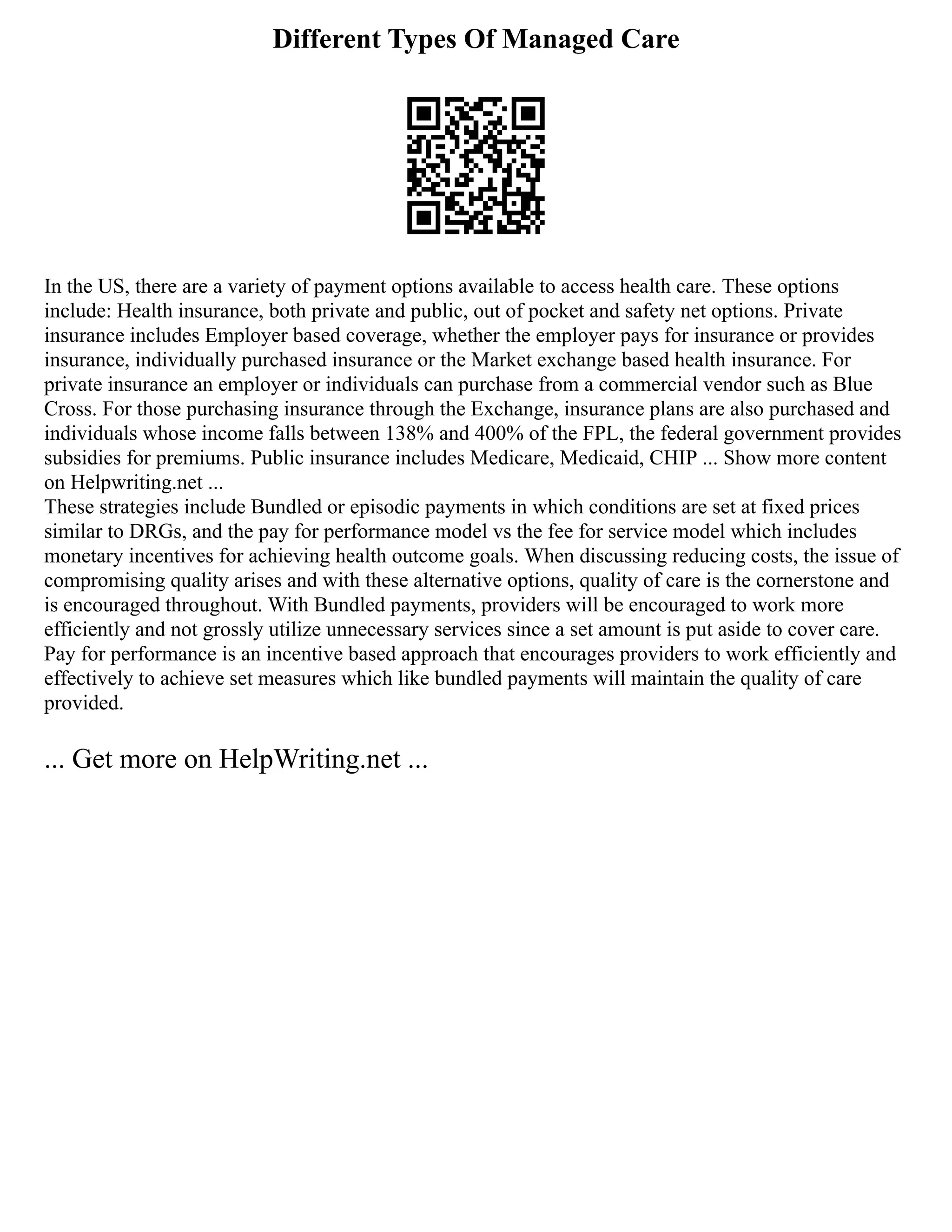 Different Types Of Managed Care
In the US, there are a variety of payment options available to access health care. These options
include: Health insurance, both private and public, out of pocket and safety net options. Private
insurance includes Employer based coverage, whether the employer pays for insurance or provides
insurance, individually purchased insurance or the Market exchange based health insurance. For
private insurance an employer or individuals can purchase from a commercial vendor such as Blue
Cross. For those purchasing insurance through the Exchange, insurance plans are also purchased and
individuals whose income falls between 138% and 400% of the FPL, the federal government provides
subsidies for premiums. Public insurance includes Medicare, Medicaid, CHIP ... Show more content
on Helpwriting.net ...
These strategies include Bundled or episodic payments in which conditions are set at fixed prices
similar to DRGs, and the pay for performance model vs the fee for service model which includes
monetary incentives for achieving health outcome goals. When discussing reducing costs, the issue of
compromising quality arises and with these alternative options, quality of care is the cornerstone and
is encouraged throughout. With Bundled payments, providers will be encouraged to work more
efficiently and not grossly utilize unnecessary services since a set amount is put aside to cover care.
Pay for performance is an incentive based approach that encourages providers to work efficiently and
effectively to achieve set measures which like bundled payments will maintain the quality of care
provided.
... Get more on HelpWriting.net ...
 