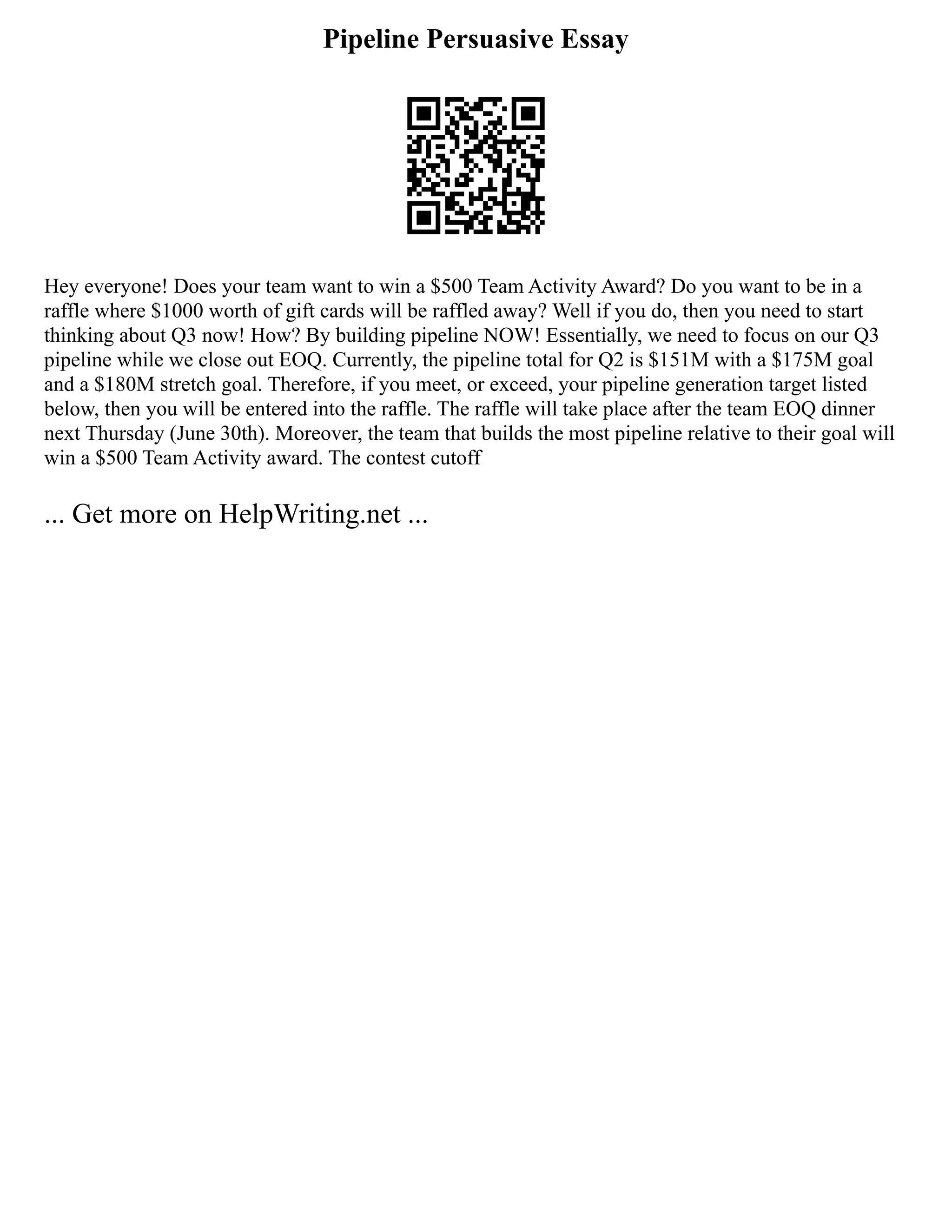Pipeline Persuasive Essay
Hey everyone! Does your team want to win a $500 Team Activity Award? Do you want to be in a
raffle where $1000 worth of gift cards will be raffled away? Well if you do, then you need to start
thinking about Q3 now! How? By building pipeline NOW! Essentially, we need to focus on our Q3
pipeline while we close out EOQ. Currently, the pipeline total for Q2 is $151M with a $175M goal
and a $180M stretch goal. Therefore, if you meet, or exceed, your pipeline generation target listed
below, then you will be entered into the raffle. The raffle will take place after the team EOQ dinner
next Thursday (June 30th). Moreover, the team that builds the most pipeline relative to their goal will
win a $500 Team Activity award. The contest cutoff
... Get more on HelpWriting.net ...
 