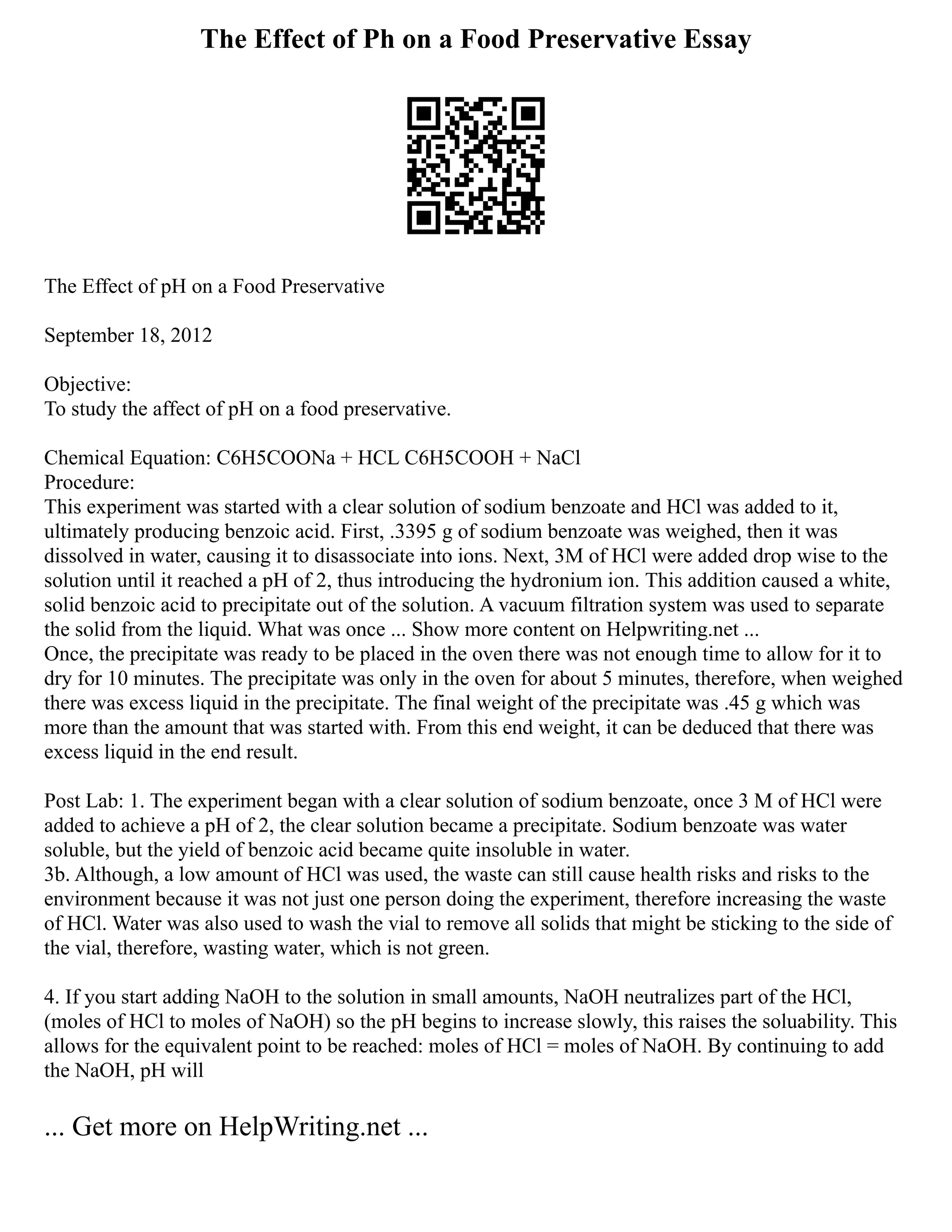 The Effect of Ph on a Food Preservative Essay
The Effect of pH on a Food Preservative
September 18, 2012
Objective:
To study the affect of pH on a food preservative.
Chemical Equation: C6H5COONa + HCL C6H5COOH + NaCl
Procedure:
This experiment was started with a clear solution of sodium benzoate and HCl was added to it,
ultimately producing benzoic acid. First, .3395 g of sodium benzoate was weighed, then it was
dissolved in water, causing it to disassociate into ions. Next, 3M of HCl were added drop wise to the
solution until it reached a pH of 2, thus introducing the hydronium ion. This addition caused a white,
solid benzoic acid to precipitate out of the solution. A vacuum filtration system was used to separate
the solid from the liquid. What was once ... Show more content on Helpwriting.net ...
Once, the precipitate was ready to be placed in the oven there was not enough time to allow for it to
dry for 10 minutes. The precipitate was only in the oven for about 5 minutes, therefore, when weighed
there was excess liquid in the precipitate. The final weight of the precipitate was .45 g which was
more than the amount that was started with. From this end weight, it can be deduced that there was
excess liquid in the end result.
Post Lab: 1. The experiment began with a clear solution of sodium benzoate, once 3 M of HCl were
added to achieve a pH of 2, the clear solution became a precipitate. Sodium benzoate was water
soluble, but the yield of benzoic acid became quite insoluble in water.
3b. Although, a low amount of HCl was used, the waste can still cause health risks and risks to the
environment because it was not just one person doing the experiment, therefore increasing the waste
of HCl. Water was also used to wash the vial to remove all solids that might be sticking to the side of
the vial, therefore, wasting water, which is not green.
4. If you start adding NaOH to the solution in small amounts, NaOH neutralizes part of the HCl,
(moles of HCl to moles of NaOH) so the pH begins to increase slowly, this raises the soluability. This
allows for the equivalent point to be reached: moles of HCl = moles of NaOH. By continuing to add
the NaOH, pH will
... Get more on HelpWriting.net ...
 