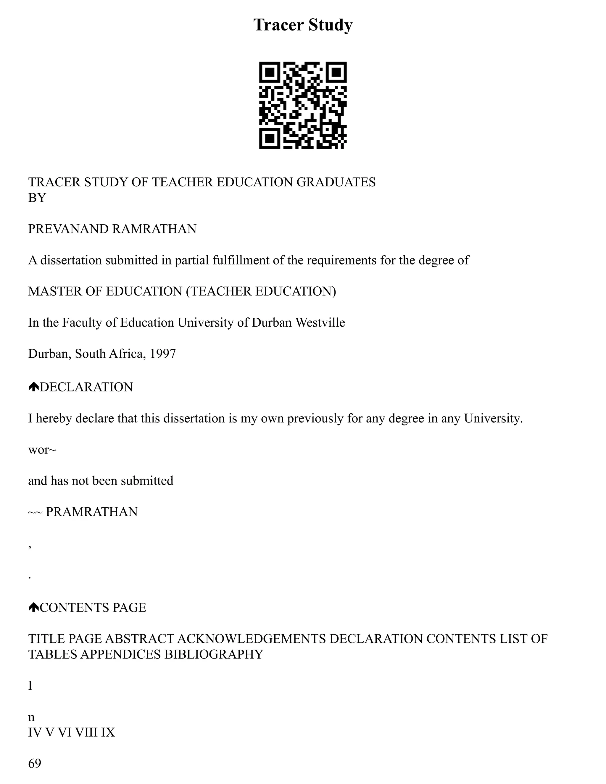 Tracer Study
TRACER STUDY OF TEACHER EDUCATION GRADUATES
BY
PREVANAND RAMRATHAN
A dissertation submitted in partial fulfillment of the requirements for the degree of
MASTER OF EDUCATION (TEACHER EDUCATION)
In the Faculty of Education University of Durban Westville
Durban, South Africa, 1997
DECLARATION
I hereby declare that this dissertation is my own previously for any degree in any University.
wor~
and has not been submitted
~~ PRAMRATHAN
,
.
CONTENTS PAGE
TITLE PAGE ABSTRACT ACKNOWLEDGEMENTS DECLARATION CONTENTS LIST OF
TABLES APPENDICES BIBLIOGRAPHY
I
n
IV V VI VIII IX
69
 