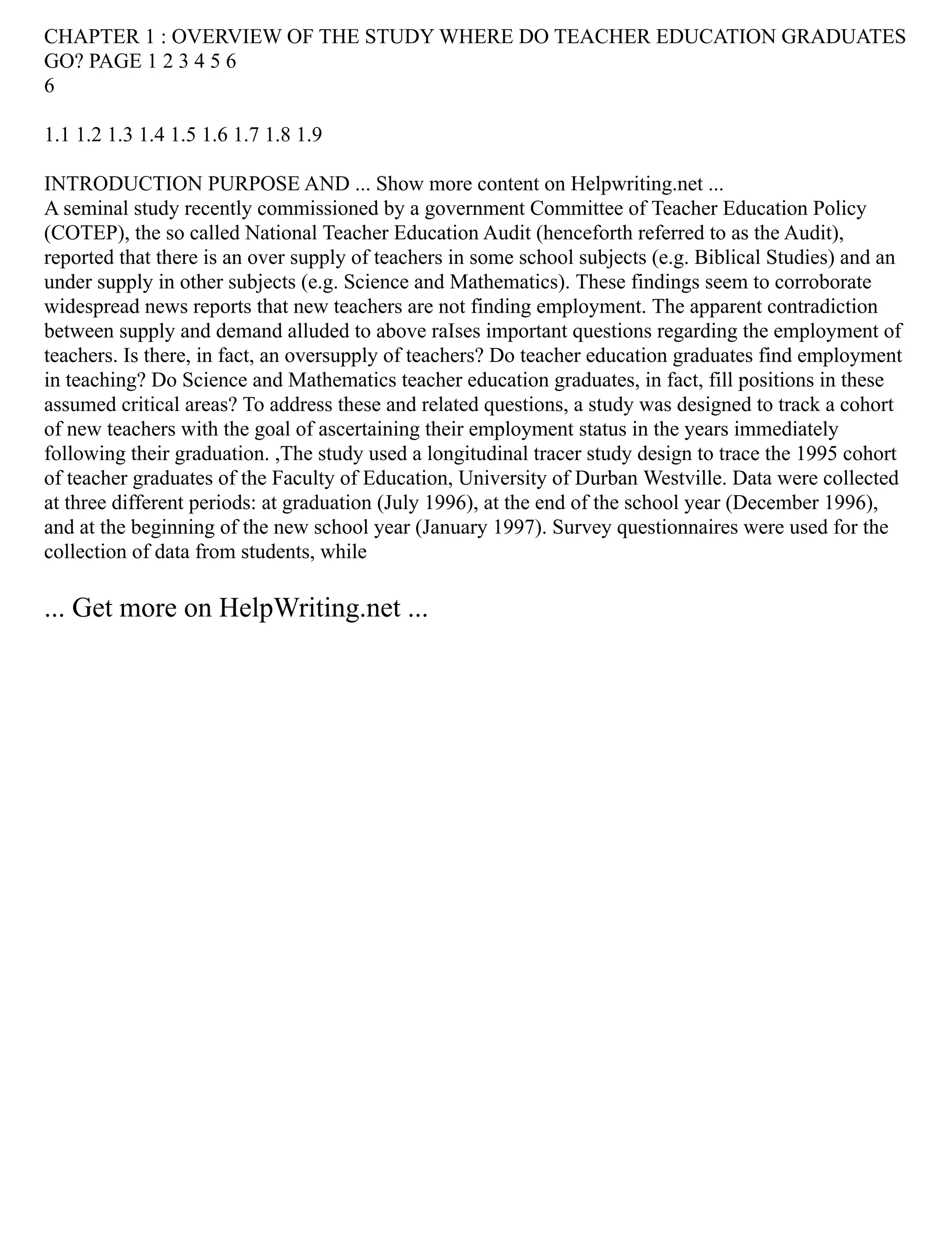 CHAPTER 1 : OVERVIEW OF THE STUDY WHERE DO TEACHER EDUCATION GRADUATES
GO? PAGE 1 2 3 4 5 6
6
1.1 1.2 1.3 1.4 1.5 1.6 1.7 1.8 1.9
INTRODUCTION PURPOSE AND ... Show more content on Helpwriting.net ...
A seminal study recently commissioned by a government Committee of Teacher Education Policy
(COTEP), the so called National Teacher Education Audit (henceforth referred to as the Audit),
reported that there is an over supply of teachers in some school subjects (e.g. Biblical Studies) and an
under supply in other subjects (e.g. Science and Mathematics). These findings seem to corroborate
widespread news reports that new teachers are not finding employment. The apparent contradiction
between supply and demand alluded to above raIses important questions regarding the employment of
teachers. Is there, in fact, an oversupply of teachers? Do teacher education graduates find employment
in teaching? Do Science and Mathematics teacher education graduates, in fact, fill positions in these
assumed critical areas? To address these and related questions, a study was designed to track a cohort
of new teachers with the goal of ascertaining their employment status in the years immediately
following their graduation. ,The study used a longitudinal tracer study design to trace the 1995 cohort
of teacher graduates of the Faculty of Education, University of Durban Westville. Data were collected
at three different periods: at graduation (July 1996), at the end of the school year (December 1996),
and at the beginning of the new school year (January 1997). Survey questionnaires were used for the
collection of data from students, while
... Get more on HelpWriting.net ...
 