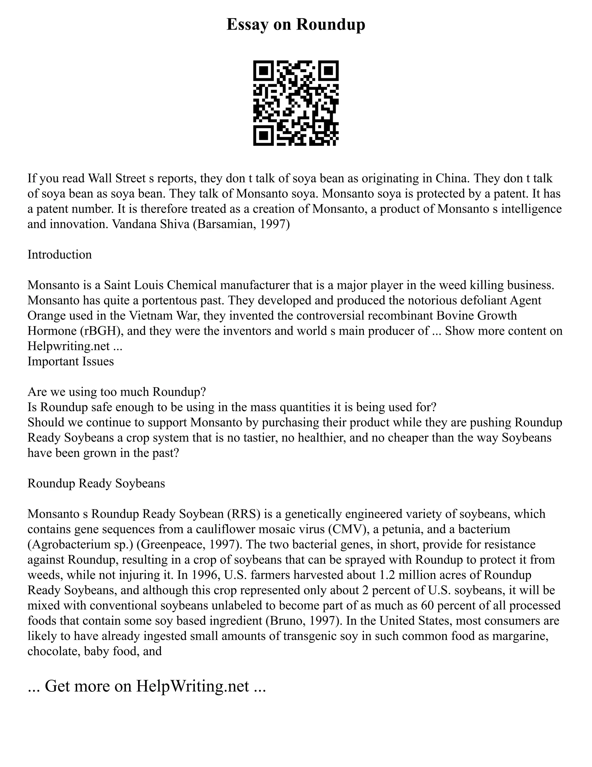 Essay on Roundup
If you read Wall Street s reports, they don t talk of soya bean as originating in China. They don t talk
of soya bean as soya bean. They talk of Monsanto soya. Monsanto soya is protected by a patent. It has
a patent number. It is therefore treated as a creation of Monsanto, a product of Monsanto s intelligence
and innovation. Vandana Shiva (Barsamian, 1997)
Introduction
Monsanto is a Saint Louis Chemical manufacturer that is a major player in the weed killing business.
Monsanto has quite a portentous past. They developed and produced the notorious defoliant Agent
Orange used in the Vietnam War, they invented the controversial recombinant Bovine Growth
Hormone (rBGH), and they were the inventors and world s main producer of ... Show more content on
Helpwriting.net ...
Important Issues
Are we using too much Roundup?
Is Roundup safe enough to be using in the mass quantities it is being used for?
Should we continue to support Monsanto by purchasing their product while they are pushing Roundup
Ready Soybeans a crop system that is no tastier, no healthier, and no cheaper than the way Soybeans
have been grown in the past?
Roundup Ready Soybeans
Monsanto s Roundup Ready Soybean (RRS) is a genetically engineered variety of soybeans, which
contains gene sequences from a cauliflower mosaic virus (CMV), a petunia, and a bacterium
(Agrobacterium sp.) (Greenpeace, 1997). The two bacterial genes, in short, provide for resistance
against Roundup, resulting in a crop of soybeans that can be sprayed with Roundup to protect it from
weeds, while not injuring it. In 1996, U.S. farmers harvested about 1.2 million acres of Roundup
Ready Soybeans, and although this crop represented only about 2 percent of U.S. soybeans, it will be
mixed with conventional soybeans unlabeled to become part of as much as 60 percent of all processed
foods that contain some soy based ingredient (Bruno, 1997). In the United States, most consumers are
likely to have already ingested small amounts of transgenic soy in such common food as margarine,
chocolate, baby food, and
... Get more on HelpWriting.net ...
 