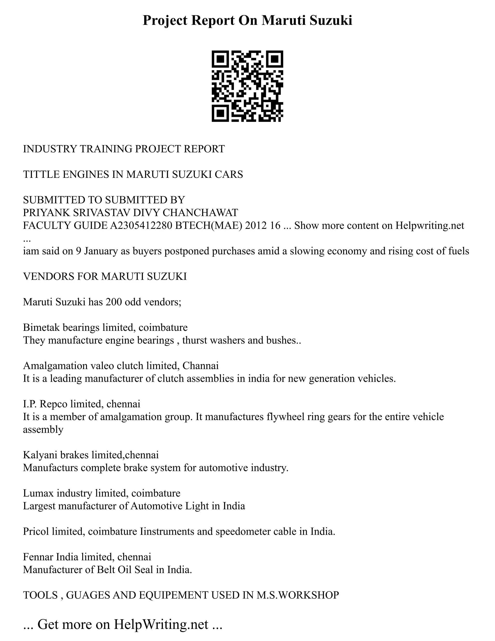 Project Report On Maruti Suzuki
INDUSTRY TRAINING PROJECT REPORT
TITTLE ENGINES IN MARUTI SUZUKI CARS
SUBMITTED TO SUBMITTED BY
PRIYANK SRIVASTAV DIVY CHANCHAWAT
FACULTY GUIDE A2305412280 BTECH(MAE) 2012 16 ... Show more content on Helpwriting.net
...
iam said on 9 January as buyers postponed purchases amid a slowing economy and rising cost of fuels
VENDORS FOR MARUTI SUZUKI
Maruti Suzuki has 200 odd vendors;
Bimetak bearings limited, coimbature
They manufacture engine bearings , thurst washers and bushes..
Amalgamation valeo clutch limited, Channai
It is a leading manufacturer of clutch assemblies in india for new generation vehicles.
I.P. Repco limited, chennai
It is a member of amalgamation group. It manufactures flywheel ring gears for the entire vehicle
assembly
Kalyani brakes limited,chennai
Manufacturs complete brake system for automotive industry.
Lumax industry limited, coimbature
Largest manufacturer of Automotive Light in India
Pricol limited, coimbature Iinstruments and speedometer cable in India.
Fennar India limited, chennai
Manufacturer of Belt Oil Seal in India.
TOOLS , GUAGES AND EQUIPEMENT USED IN M.S.WORKSHOP
... Get more on HelpWriting.net ...
 