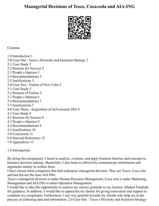 Managerial Decisions of Tesco, Coca-cola and AIA-ING
Contents
1.0 Introduction 1
2.0 Case One : Tesco s Diversity and Inclusion Strategy 2
2.1 Case Study 2
2.2 Reasons for Success 2
2.3 People s Opinion 3
2.4 Recommendations 3
2.5 Justifications 3
3.0 Case Two : Failure of New Coke 5
3.1 Case Study 5
3.2 Reasons of Failure 5
3.3 People s Opinion 6
3.4 Recommendations 7
3.5 Justifications 7
4.0 Case Three : Acquisition of AIA towards ING 8
4.1 Case Study 8
4.2 Reasons for Success 8
4.3 People s Opinion 9
4.4 Recommendations 9
4.5 Justifications 10
5.0 Conclusion 11
6.0 Harvard References 12
7.0 Appendixes 13
1.0 Introduction
By doing this assignment, I learnt to analyse, evaluate, and apply business theories and concepts to
business decision making. Meanwhile, I also learn to effectively communicate information and
arguments mainly in written form.
I have chosen three companies that had undergone managerial decision. They are Tesco, Coca cola
and last but not the least AIA ING.
Tesco s managerial decision is under Human Resource Management, Coca cola is under Marketing
Management and AIA ING is under Operation Management.
I would like to take this opportunity to express my sincere gratitude to my lecturer, Madam Farahida
for guidance. In addition, I would like to appreciate my family for giving motivation and support to
complete my assignment. Furthermore, I am very grateful towards my friends who help me in the
process of collecting data and information. 2.0 Case One : Tesco s Diversity and Inclusion Strategy
 
