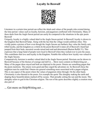 Loyalty In Beowulf
Literature in a certain time period can reflect the ideals and values of the people who existed during
the time period. values such as loyalty, heroism, and paganism conflicted with Christianity. Many of
these deals from the Anglo Saxon period can easily be compared to the situations in the epic poem
Beowulf
Uniquely, loyalty is a highly valued ideal in the Anglo Saxon period. In Beowulf, loyalty is shown in
the kingdom that Beowulf helps. Along with the fact that the village would celebrate often. This
vividly paints a picture of how even though the Anglo Saxons are barbaric they value the family unit,
tribal loyalty, and the kingdom as a whole.In the poem Beowulf it states all of Beowulf s band had
jumped from their beds, ancestral swords raised and read and determined (Burton Raffel 31). This
expresses that a large band of people were loyal to Beowulf when they rushed over to join the cause.
This contributes that love and loyalty in the kingdom. Notable this reflects how loyalty was valued to
the Anglo Saxons.
Comparatively, heroism is another valued ideal in the Anglo Saxon period. Heroism can be shown in
Beowulf because of the themes of courage and skill in ... Show more content on Helpwriting.net ...
Many of the pagan ideas stayed and both are depicted in the poem. Omens are something pagan that
the poem mentions. The omens were good and they urged the adventure on. So Beowulf chose the
mightiest men he could find. Omens are general something more associated with a pagan religion.
This is one aspect of the poem where the values of paganism shine through. On the other hand,
Christianity is also themed in the poem. For example the quote The almighty making the earth and
shaping these beautiful plains marked off by oceans. Then proudly setting the sun and the moon. The
almighty refers to god in the Christian religion. The rest of the quote describes slightly a creation story
also part of
... Get more on HelpWriting.net ...
 
