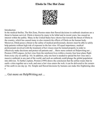 Ebola In The Hot Zone
Introduction
In the medical thriller, The Hot Zone, Preston states that flawed decisions in outbreak situations are a
threat to human survival. Ebola is known by many to be lethal and in recent years, has caused an
interest within the public. Many in the United States have shown fear towards the threat of Ebola in
the country, which has caused many to also research the effects of Ebola on the human body.
Moreover, Ebola poses a threat to the safety of medical professionals; doctors must be able to safely
help patients without high risk of exposure to the hot virus. Of equal importance, medical
professionals involved with the treatment of hot viruses must be trained properly in order to
effectively make decisions and protect all patients and ... Show more content on Helpwriting.net ...
Preston (1995) argues, [a] hot virus from the rainforest lives within a twenty four hour plane flight
from every city on earth (p. 16). In addition, only one host is needed to spread the hot virus into a
massive outbreak in any part of the world, and such an outbreak could plunge the global population
into oblivion. To further explain, Preston (1995) draws the conclusion that the airline routes that tie
earth s cities together are a web, and once a hot virus enters the web, it can be delivered to far corners
of the earth in one day (p. 16). Simple and flawed decisions by humans can make this frightening idea
a
... Get more on HelpWriting.net ...
 