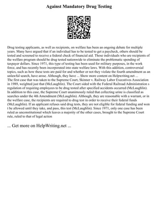 Against Mandatory Drug Testing
Drug testing applicants, as well as recipients, on welfare has been an ongoing debate for multiple
years. Many have argued that if an individual has to be tested to get a paycheck, others should be
tested and screened to receive a federal check of financial aid. Those individuals who are recipients of
the welfare program should be drug tested nationwide to eliminate the problematic spending of
taxpayer dollars. Since 1971, this type of testing has been used for military purposes, in the work
force, and has recently been incorporated into state welfare laws. With this addition, controversial
topics, such as how these tests are paid for and whether or not they violate the fourth amendment as an
unlawful search, have arose. Although, they have ... Show more content on Helpwriting.net ...
The first case that was taken to the Supreme Court, Skinner v. Railway Labor Executives Association
in 1989, weighted just that (McLaughlin). The Court sided with the Federal Railroad Administration s
regulation of requiring employees to be drug tested after specified accidents occurred (McLaughlin).
In addition to this case, the Supreme Court unanimously ruled that collecting urine is classified as
searches under the 4th Amendment (McLaughlin). Although, they are reasonable with a warrant, or in
the welfare case, the recipients are required to drug test in order to receive their federal funds
(McLaughlin). If an applicant refuses said drug tests, they are not eligible for federal funding and won
t be allowed until they take, and pass, this test (McLaughlin). Since 1971, only one case has been
ruled as unconstitutional which leaves a majority of the other cases, brought to the Supreme Court
rule, ruled to that of legal action
... Get more on HelpWriting.net ...
 