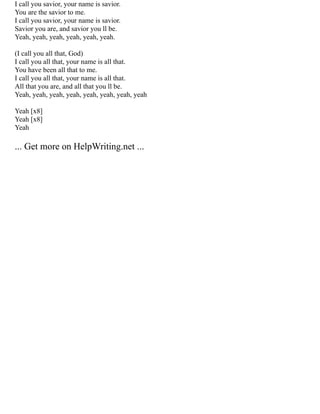 I call you savior, your name is savior.
You are the savior to me.
I call you savior, your name is savior.
Savior you are, and savior you ll be.
Yeah, yeah, yeah, yeah, yeah, yeah.
(I call you all that, God)
I call you all that, your name is all that.
You have been all that to me.
I call you all that, your name is all that.
All that you are, and all that you ll be.
Yeah, yeah, yeah, yeah, yeah, yeah, yeah, yeah
Yeah [x8]
Yeah [x8]
Yeah
... Get more on HelpWriting.net ...
 