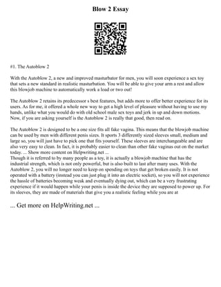 Blow 2 Essay
#1. The Autoblow 2
With the Autoblow 2, a new and improved masturbator for men, you will soon experience a sex toy
that sets a new standard in realistic masturbation. You will be able to give your arm a rest and allow
this blowjob machine to automatically work a load or two out!
The Autoblow 2 retains its predecessor s best features, but adds more to offer better experience for its
users. As for me, it offered a whole new way to get a high level of pleasure without having to use my
hands, unlike what you would do with old school male sex toys and jerk in up and down motions.
Now, if you are asking yourself is the Autoblow 2 is really that good, then read on.
The Autoblow 2 is designed to be a one size fits all fake vagina. This means that the blowjob machine
can be used by men with different penis sizes. It sports 3 differently sized sleeves small, medium and
large so, you will just have to pick one that fits yourself. These sleeves are interchangeable and are
also very easy to clean. In fact, it is probably easier to clean than other fake vaginas out on the market
today. ... Show more content on Helpwriting.net ...
Though it is referred to by many people as a toy, it is actually a blowjob machine that has the
industrial strength, which is not only powerful, but is also built to last after many uses. With the
Autoblow 2, you will no longer need to keep on spending on toys that get broken easily. It is not
operated with a battery (instead you can just plug it into an electric socket), so you will not experience
the hassle of batteries becoming weak and eventually dying out, which can be a very frustrating
experience if it would happen while your penis is inside the device they are supposed to power up. For
its sleeves, they are made of materials that give you a realistic feeling while you are at
... Get more on HelpWriting.net ...
 