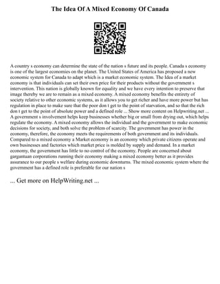 The Idea Of A Mixed Economy Of Canada
A country s economy can determine the state of the nation s future and its people. Canada s economy
is one of the largest economies on the planet. The United States of America has proposed a new
economic system for Canada to adapt which is a market economic system. The Idea of a market
economy is that individuals can set their own price for their products without the government s
intervention. This nation is globally known for equality and we have every intention to preserve that
image thereby we are to remain as a mixed economy. A mixed economy benefits the entirety of
society relative to other economic systems, as it allows you to get richer and have more power but has
regulation in place to make sure that the poor don t get to the point of starvation, and so that the rich
don t get to the point of absolute power and a defined role ... Show more content on Helpwriting.net ...
A government s involvement helps keep businesses whether big or small from drying out, which helps
regulate the economy. A mixed economy allows the individual and the government to make economic
decisions for society, and both solve the problem of scarcity. The government has power in the
economy, therefore, the economy meets the requirements of both government and its individuals.
Compared to a mixed economy a Market economy is an economy which private citizens operate and
own businesses and factories which market price is molded by supply and demand. In a market
economy, the government has little to no control of the economy. People are concerned about
gargantuan corporations running their economy making a mixed economy better as it provides
assurance to our people s welfare during economic downturns. The mixed economic system where the
government has a defined role is preferable for our nation s
... Get more on HelpWriting.net ...
 