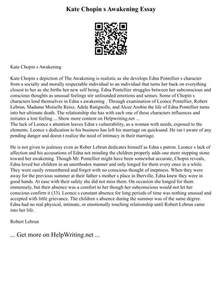 Kate Chopin s Awakening Essay
Kate Chopin s Awakening
Kate Chopin s depiction of The Awakening is realistic as she develops Edna Pontellier s character
from a socially and morally respectable individual to an individual that turns her back on everything
closest to her as she births her new self being. Edna Pontellier struggles between her subconscious and
conscious thoughts as unusual feelings stir unfounded emotions and senses. Some of Chopin s
characters lend themselves in Edna s awakening . Through examination of Leonce Pontellier, Robert
Lebrun, Madame Moiselle Reisz, Adele Ratignolle, and Alcee Arobin the life of Edna Pontellier turns
into her ultimate death. The relationship she has with each one of these characters influences and
initiates a lost feeling ... Show more content on Helpwriting.net ...
The lack of Leonce s attention leaves Edna s vulnerability, as a woman with needs, exposed to the
elements. Leonce s dedication to his business has left his marriage on quicksand. He isn t aware of any
pending danger and doesn t realize the need of intimacy in their marriage.
He is not given to jealousy even as Rober Lebrun dedicates himself as Edna s patron. Leonce s lack of
affection and his accusations of Edna not minding the children properly adds one more stepping stone
toward her awakening. Though Mr. Pontellier might have been somewhat accurate, Chopin reveals,
Edna loved her children in an unorthodox manner and only longed for them every once in a while.
They were easily remembered and forgot with no conscious thought of ineptness. When they were
away for the previous summer at their father s mother s place in Iberville, Edna knew they were in
good hands. At ease with their safety she did not miss them. On occasion she longed for them
immensely, but their absence was a comfort to her though her subconscious would not let her
conscious confirm it (33). Leonce s constant absence for long periods of time was nothing unusual and
accepted with little grievance. The children s absence during the summer was of the same degree.
Edna had no real physical, intimate, or emotionally touching relationship until Robert Lebrun came
into her life.
Robert Lebrun
... Get more on HelpWriting.net ...
 