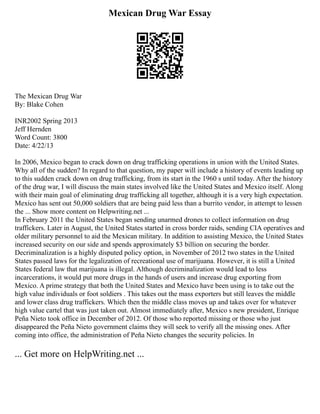Mexican Drug War Essay
The Mexican Drug War
By: Blake Cohen
INR2002 Spring 2013
Jeff Hernden
Word Count: 3800
Date: 4/22/13
In 2006, Mexico began to crack down on drug trafficking operations in union with the United States.
Why all of the sudden? In regard to that question, my paper will include a history of events leading up
to this sudden crack down on drug trafficking, from its start in the 1960 s until today. After the history
of the drug war, I will discuss the main states involved like the United States and Mexico itself. Along
with their main goal of eliminating drug trafficking all together, although it is a very high expectation.
Mexico has sent out 50,000 soldiers that are being paid less than a burrito vendor, in attempt to lessen
the ... Show more content on Helpwriting.net ...
In February 2011 the United States began sending unarmed drones to collect information on drug
traffickers. Later in August, the United States started in cross border raids, sending CIA operatives and
older military personnel to aid the Mexican military. In addition to assisting Mexico, the United States
increased security on our side and spends approximately $3 billion on securing the border.
Decriminalization is a highly disputed policy option, in November of 2012 two states in the United
States passed laws for the legalization of recreational use of marijuana. However, it is still a United
States federal law that marijuana is illegal. Although decriminalization would lead to less
incarcerations, it would put more drugs in the hands of users and increase drug exporting from
Mexico. A prime strategy that both the United States and Mexico have been using is to take out the
high value individuals or foot soldiers . This takes out the mass exporters but still leaves the middle
and lower class drug traffickers. Which then the middle class moves up and takes over for whatever
high value cartel that was just taken out. Almost immediately after, Mexico s new president, Enrique
Peña Nieto took office in December of 2012. Of those who reported missing or those who just
disappeared the Peña Nieto government claims they will seek to verify all the missing ones. After
coming into office, the administration of Peña Nieto changes the security policies. In
... Get more on HelpWriting.net ...
 