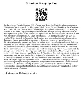 Matterhorn Glucogauge Case
To : Press From : Patricia Simmons, CEO of Matterhorn Health Re : Matterhorn Health Announces
GlucoGauge Current Research Provides Master Strip 2 Free for Current GlucoGauge Users Worcester,
MA, October 11, 2016 Our new product GlucoGauge a blood glucose monitoring device, which just
launched to the market, is purposed to provide convenience and high accuracy for our customers in
tracking their own glucose levels each day. We expected that this new device would perform at its best
with inaccuracy tolerance rate 10%, which is less than the FDA mandate inaccuracy rate 20% and
equal to ADA s standard. Unfortunately, the physicians reports showed that the downloaded data on
the patients glucose readings had an inaccuracy ... Show more content on Helpwriting.net ...
We take product quality seriously and for us, the patients health comes first in our business decisions.
Therefore, we are committed to you to overcome this issue and have been conducting investigations
and researches to identify the cause and working continuously to resolve this matter. We determined
that the inaccuracy was caused by device s components malfunctioning in the field. As we learned, the
microprocessor in this device did not perform well with the new test strips. Meanwhile, it performs
correctly with the previous test strips Master Strip 2. Regarding to this result, we decided to encourage
users to switch the test strip brand and will provide a free three month supply of the Master Strip 2 test
strips and simultaneously ship them to current GlucoGauge users. Furthermore, we also spend
$350,000 on updating packaging information and $1,300,000 on communication campaign. We really
hope that by updating the packaging information, we provide a clearer information for our customers
about how to use the device correctly. Meanwhile, we also socialize the information through
communication campaign hand in hand with the healthcare professionals, provide education posters/
videos, and arrange information
... Get more on HelpWriting.net ...
 