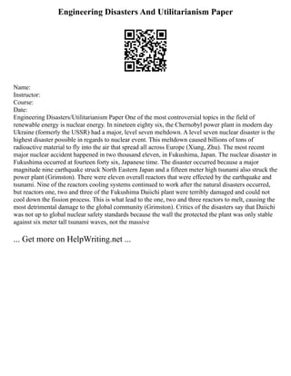 Engineering Disasters And Utilitarianism Paper
Name:
Instructor:
Course:
Date:
Engineering Disasters/Utilitarianism Paper One of the most controversial topics in the field of
renewable energy is nuclear energy. In nineteen eighty six, the Chernobyl power plant in modern day
Ukraine (formerly the USSR) had a major, level seven meltdown. A level seven nuclear disaster is the
highest disaster possible in regards to nuclear event. This meltdown caused billions of tons of
radioactive material to fly into the air that spread all across Europe (Xiang, Zhu). The most recent
major nuclear accident happened in two thousand eleven, in Fukushima, Japan. The nuclear disaster in
Fukushima occurred at fourteen forty six, Japanese time. The disaster occurred because a major
magnitude nine earthquake struck North Eastern Japan and a fifteen meter high tsunami also struck the
power plant (Grimston). There were eleven overall reactors that were effected by the earthquake and
tsunami. Nine of the reactors cooling systems continued to work after the natural disasters occurred,
but reactors one, two and three of the Fukushima Daiichi plant were terribly damaged and could not
cool down the fission process. This is what lead to the one, two and three reactors to melt, causing the
most detrimental damage to the global community (Grimston). Critics of the disasters say that Daiichi
was not up to global nuclear safety standards because the wall the protected the plant was only stable
against six meter tall tsunami waves, not the massive
... Get more on HelpWriting.net ...
 