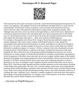 Stereotypes Of Tv Research Paper
Television heavily relies upon stereotypes to provide a somewhat distorted and glamorized picture of a
variety of occupations, with emphasis on those in the healthcare and legal fields; as a result, the real
responsibilities of individuals in these occupations can be seriously misconstrued by television
viewers and leave them with unrealistic expectations of what certain occupations actually entail.
Although many television viewers are drawn to the legal field as a result of television s depictions of
well dressed, glamorous lawyers who consistently dine out at fancy restaurants and win all of their
cases in a record amount of time, as seen in shows like Suits, the real legal world consists of much
more paperwork and routine tasks than is ... Show more content on Helpwriting.net ...
For example, in the popular series House M.D., Gregory House becomes addicted to opiates and
remains employed, with a large variety of duties in the hospital where he works, despite his
increasingly erratic behavior towards his patients. In reality, such behavior would not be tolerated as
lightly as it is on screen. Another example of inaccuracy in terms of how certain behavior would be
tolerated in a residency program is in season 1 of Grey s Anatomy when Izzie intentionally worsens
her patient and love interest Denny s condition in the hopes of getting him moved up on the heart
transplant list. She is allowed to stay in the program despite breaching more than one very serious
medical rule; in reality, though, it is likely that such behavior would have much harsher consequences,
but for the purposes of the show, these same rules do not seem to apply. Another aspect of the medical
profession that appears to be largely dramatized is that of specialization. Doctors on television seem to
specialize to all fields, whereas real life doctors take many years of gaining experience in order to
specialize in one area. An example of such a disparity between television and reality can be seen in
House M.D., when House single handedly performs multiple operations on the same patient, including
a brain biopsy and a gastroscopy. My aunt, who is a breast surgeon, spent many years completing her
residency before finally deciding to specialize in the treatment of breast cancer and other breast related
issues. When I was young and still considering becoming a doctor, she would constantly remind me, It
s nothing like Grey s Anatomy! Grey s Anatomy is another example of a television show that seems to
distort things in the medical profession. For example, many of the characters on the show, including
Meredith Grey and Dr. Derek Shepherd, also referred to as
... Get more on HelpWriting.net ...
 