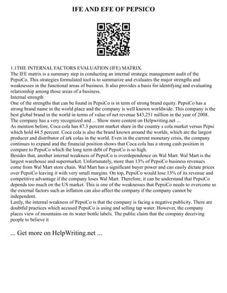 IFE AND EFE OF PEPSICO
1.1THE INTERNAL FACTORS EVALUATION (IFE) MATRIX.
The IFE matrix is a summary step in conducting an internal strategic management audit of the
PepsiCo. This strategies formulated tool is to summarize and evaluates the major strengths and
weaknesses in the functional areas of business. It also provides a basis for identifying and evaluating
relationship among those areas of a business.
Internal strength
One of the strengths that can be found in PepsiCo is in term of strong brand equity. PepsiCo has a
strong brand name in the world place and the company is well known worldwide. This company is the
best global brand in the world in terms of value of net revenue $43,251 million in the year of 2008.
The company has a very recognized and ... Show more content on Helpwriting.net ...
As mention before, Coca cola has 47.3 percent market share in the country s cola market versus Pepsi
which hold 44.5 percent. Coca cola is also the brand known around the worlds, which are the largest
producer and distributor of ark colas in the world. Even in the current monetary crisis, the company
continues to expand and the financial position shows that Coca cola has a strong cash position in
compare to PepsiCo which the long term debt of PepsiCo is so high.
Besides that, another internal weakness of PepsiCo is overdependence on Wal Mart. Wal Mart is the
largest warehouse and supermarket. Unfortunately, more than 13% of PepsiCo business revenues
come from Wal Mart store chain. Wal Mart has a significant buyer power and can easily dictate prices
over PepsiCo leaving it with very small margins. On top, PepsiCo would lose 13% of its revenue and
competitive advantage if the company loses Wal Mart. Therefore, it can be understand that PepsiCo
depends too much on the US market. This is one of the weaknesses that PepsiCo needs to overcome as
the external factors such as inflation can also affect the company if the company cannot be
independent.
Lastly, the internal weakness of PepsiCo is that the company is facing a negative publicity. There are
doubtful practices which accused PepsiCo is using and selling tap water. However, the company
places view of mountains on its water bottle labels. The public claim that the company deceiving
people to believe it
... Get more on HelpWriting.net ...
 