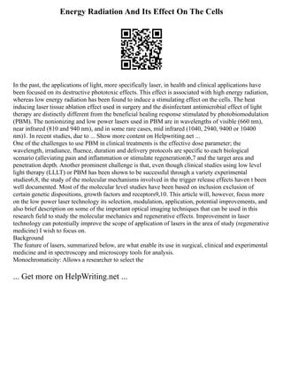 Energy Radiation And Its Effect On The Cells
In the past, the applications of light, more specifically laser, in health and clinical applications have
been focused on its destructive phototoxic effects. This effect is associated with high energy radiation,
whereas low energy radiation has been found to induce a stimulating effect on the cells. The heat
inducing laser tissue ablation effect used in surgery and the disinfectant antimicrobial effect of light
therapy are distinctly different from the beneficial healing response stimulated by photobiomodulation
(PBM). The nonionizing and low power lasers used in PBM are in wavelengths of visible (660 nm),
near infrared (810 and 940 nm), and in some rare cases, mid infrared (1040, 2940, 9400 or 10400
nm)1. In recent studies, due to ... Show more content on Helpwriting.net ...
One of the challenges to use PBM in clinical treatments is the effective dose parameter; the
wavelength, irradiance, fluence, duration and delivery protocols are specific to each biological
scenario (alleviating pain and inflammation or stimulate regeneration)6,7 and the target area and
penetration depth. Another prominent challenge is that, even though clinical studies using low level
light therapy (LLLT) or PBM has been shown to be successful through a variety experimental
studies6,8, the study of the molecular mechanisms involved in the trigger release effects haven t been
well documented. Most of the molecular level studies have been based on inclusion exclusion of
certain genetic dispositions, growth factors and receptors9,10. This article will, however, focus more
on the low power laser technology its selection, modulation, application, potential improvements, and
also brief description on some of the important optical imaging techniques that can be used in this
research field to study the molecular mechanics and regenerative effects. Improvement in laser
technology can potentially improve the scope of application of lasers in the area of study (regenerative
medicine) I wish to focus on.
Background
The feature of lasers, summarized below, are what enable its use in surgical, clinical and experimental
medicine and in spectroscopy and microscopy tools for analysis.
Monochromaticity: Allows a researcher to select the
... Get more on HelpWriting.net ...
 