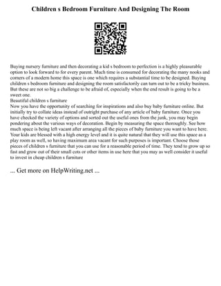 Children s Bedroom Furniture And Designing The Room
Buying nursery furniture and then decorating a kid s bedroom to perfection is a highly pleasurable
option to look forward to for every parent. Much time is consumed for decorating the many nooks and
corners of a modern home this space is one which requires a substantial time to be designed. Buying
children s bedroom furniture and designing the room satisfactorily can turn out to be a tricky business.
But these are not so big a challenge to be afraid of, especially when the end result is going to be a
sweet one.
Beautiful children s furniture
Now you have the opportunity of searching for inspirations and also buy baby furniture online. But
initially try to collate ideas instead of outright purchase of any article of baby furniture. Once you
have checked the variety of options and sorted out the useful ones from the junk, you may begin
pondering about the various ways of decoration. Begin by measuring the space thoroughly. See how
much space is being left vacant after arranging all the pieces of baby furniture you want to have here.
Your kids are blessed with a high energy level and it is quite natural that they will use this space as a
play room as well, so having maximum area vacant for such purposes is important. Choose those
pieces of children s furniture that you can use for a reasonable period of time. They tend to grow up so
fast and grow out of their small cots or other items in use here that you may as well consider it useful
to invest in cheap children s furniture
... Get more on HelpWriting.net ...
 