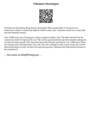 Volcanoes Stereotypes
Volcanoes are fascinating things that get stereotyped. Many people think of volcanoes are a
destruction to Earth. In reality they help the Earth in many ways. Volcanoes enrich soil, creates jobs,
and form beautiful scenery.
Over 10,000 years ago a humongous volcano erupted in Naples, Italy. The debri and ash from the
volcano has enrich or improved the soil. This soil has gained nutrition and other minerals making the
soil great for plant growth. The crops there have been intensely growing for over 2,000 years. Plants
are reacting to the soil fertilization very well. The soil is making it easier to grow crops, the soil has
allowed the plants to really set their roots and start growing. Volcanoes also help farmers because of
the enriched soil.
... Get more on HelpWriting.net ...
 