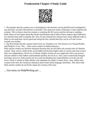 Frankenstein Chapter 4 Study Guide
1. The paradox that the creature sees in humankind is that humans can be glorified and worshipped at
one point but, can later fall and have a downfall. The capricious nature of humans is what surprises the
creature. This is shown when the creature is watching the De Laceys and the old man is reading a
book, Ruins of An Empire about the Greeks and Romans and in both of these empires they both had a
rise and then they both eventually fell. Also, he also learned how humans have many different sides to
them on one hand they can be good and caring but also, learned that they can be evil and vicious
towards one another.
2. The three books that the creature learns from are: Paradise Lost, The Sorrows of a Young Werther,
and Plutarch s Lives. The ... Show more content on Helpwriting.net ...
Safie and her mother are feminist characters because they do not follow the normal roles for Muslim
women. They want to climb up the social ladder and become higher ranks in society and want to have
their own independence. However, in Islamic religion women are not supposed to have any powers
and just submit to their fathers and husbands and they do not do so. Also, most women had arranged
marriages, however, Safie marries for love and she abandons her responsibilities to be the one she
loves, which is similar to Mary Shelley who abandons her father to marry Percy. Also, unlike most
women at the time she wanted an education and to learn about language and books. This shows that
Safie and her mother do not fit the stigma for women at this time
... Get more on HelpWriting.net ...
 