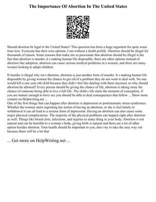 The Importance Of Abortion In The United States
Should abortion be legal in the United States? This question has been a huge argument for quite some
time now. Everyone has their own opinion, I am without a doubt prolife. Abortion should be illegal for
thousands of reason. Some reasons that make me so passionate that abortion should be illegal is the
fact that abortion is murder, it s making human life disposable, there are other options instead of
abortion like adoption, abortion can cause serious medical problems in a women, and there are many
women looking to adopt children.
If murder is illegal why isn t abortion, abortion is just another form of murder. It s making human life
disposable by giving women the chance to get rid of a problem they do not want to deal with. No one
would kill a one year old child because they didn t feel like dealing with them anymore so why should
abortion be allowed? Every person should be giving the chance of life, abortion is taking away the
chance of someone being able to live a full life. The child s life starts the moment of conception, if
you are mature enough to have sex you should be able to deal consequences that follow ... Show more
content on Helpwriting.net ...
One of the first things that can happen after abortion is depression or posttraumatic stress syndromes.
Whether the women starts regretting her action of having an abortion, or she is feel lonely or
withdrawal it can all lead to a serious form of depression. Having an abortion can also cause some
major physical complications. The majority of the physical problems can happen right after abortion
as well. Things like blood clots, infections, and injuries to many thing in your body. Abortion is not
natural and can be horrible to a woman s body, giving birth is natural and there are a lot of other
option besides abortion. Your health should be important to you, don t try to take the easy way out
because there will be a lot that
... Get more on HelpWriting.net ...
 