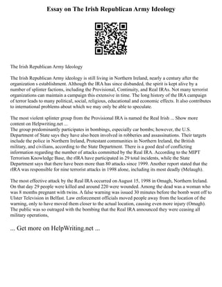 Essay on The Irish Republican Army Ideology
The Irish Republican Army Ideology
The Irish Republican Army ideology is still living in Northern Ireland, nearly a century after the
organization s establishment. Although the IRA has since disbanded, the spirit is kept alive by a
number of splinter factions, including the Provisional, Continuity, and Real IRAs. Not many terrorist
organizations can maintain a campaign this extensive in time. The long history of the IRA campaign
of terror leads to many political, social, religious, educational and economic effects. It also contributes
to international problems about which we may only be able to speculate.
The most violent splinter group from the Provisional IRA is named the Real Irish ... Show more
content on Helpwriting.net ...
The group predominantly participates in bombings, especially car bombs; however, the U.S.
Department of State says they have also been involved in robberies and assassinations. Their targets
include the police in Northern Ireland, Protestant communities in Northern Ireland, the British
military, and civilians, according to the State Department. There is a good deal of conflicting
information regarding the number of attacks committed by the Real IRA. According to the MIPT
Terrorism Knowledge Base, the rIRA have participated in 29 total incidents, while the State
Department says that there have been more than 80 attacks since 1999. Another report stated that the
rIRA was responsible for nine terrorist attacks in 1998 alone, including its most deadly (Melaugh).
The most effective attack by the Real IRA occurred on August 15, 1998 in Omagh, Northern Ireland.
On that day 29 people were killed and around 220 were wounded. Among the dead was a woman who
was 8 months pregnant with twins. A false warning was issued 30 minutes before the bomb went off to
Ulster Television in Belfast. Law enforcement officials moved people away from the location of the
warning, only to have moved them closer to the actual location, causing even more injury (Omagh).
The public was so outraged with the bombing that the Real IRA announced they were ceasing all
military operations,
... Get more on HelpWriting.net ...
 