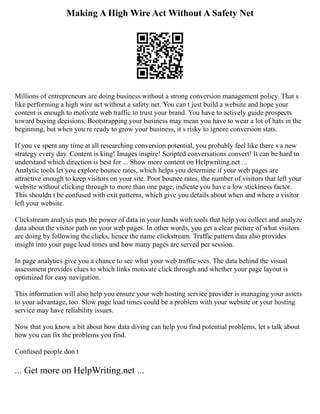 Making A High Wire Act Without A Safety Net
Millions of entrepreneurs are doing business without a strong conversion management policy. That s
like performing a high wire act without a safety net. You can t just build a website and hope your
content is enough to motivate web traffic to trust your brand. You have to actively guide prospects
toward buying decisions. Bootstrapping your business may mean you have to wear a lot of hats in the
beginning, but when you re ready to grow your business, it s risky to ignore conversion stats.
If you ve spent any time at all researching conversion potential, you probably feel like there s a new
strategy every day. Content is king! Images inspire! Scripted conversations convert! It can be hard to
understand which direction is best for ... Show more content on Helpwriting.net ...
Analytic tools let you explore bounce rates, which helps you determine if your web pages are
attractive enough to keep visitors on your site. Poor bounce rates, the number of visitors that left your
website without clicking through to more than one page, indicate you have a low stickiness factor.
This shouldn t be confused with exit patterns, which give you details about when and where a visitor
left your website.
Clickstream analysis puts the power of data in your hands with tools that help you collect and analyze
data about the visitor path on your web pages. In other words, you get a clear picture of what visitors
are doing by following the clicks, hence the name clickstream. Traffic pattern data also provides
insight into your page load times and how many pages are served per session.
In page analytics give you a chance to see what your web traffic sees. The data behind the visual
assessment provides clues to which links motivate click through and whether your page layout is
optimized for easy navigation.
This information will also help you ensure your web hosting service provider is managing your assets
to your advantage, too. Slow page load times could be a problem with your website or your hosting
service may have reliability issues.
Now that you know a bit about how data diving can help you find potential problems, let s talk about
how you can fix the problems you find.
Confused people don t
... Get more on HelpWriting.net ...
 