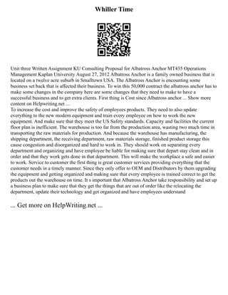 Whiller Time
Unit three Written Assignment KU Consulting Proposal for Albatross Anchor MT435 Operations
Management Kaplan University August 27, 2012 Albatross Anchor is a family owned business that is
located on a twelve acre suburb in Smalltown USA. The Albatross Anchor is encounting some
business set back that is affected their business. To win this 50,000 contract the albatross anchor has to
make some changes in the company here are some changes that they need to make to have a
successful business and to get extra clients. First thing is Cost since Albatross anchor ... Show more
content on Helpwriting.net ...
To increase the cost and improve the safety of employees products. They need to also update
everything to the new modern equipment and train every employee on how to work the new
equipment. And make sure that they meet the US Safety standards. Capacity and facilities the current
floor plan is inefficient. The warehouse is too far from the production area, wasting two much time in
transporting the raw materials for production. And because the warehouse has manufacturing, the
shipping department, the receiving department, raw materials storage, finished product storage this
cause congestion and disorganized and hard to work in. They should work on separating every
department and organizing and have employee be liable for making sure that depart stay clean and in
order and that they work gets done in that department. This will make the workplace a safe and easier
to work. Service to customer the first thing is great customer services providing everything that the
customer needs in a timely manner. Since they only offer to OEM and Distributors by them upgrading
the equipment and getting organized and making sure that every employee is trained correct to get the
products out the warehouse on time. It s important that Albatross Anchor take responsibility and set up
a business plan to make sure that they get the things that are out of order like the relocating the
department, update their technology and get organized and have employees understand
... Get more on HelpWriting.net ...
 