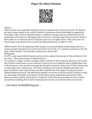 Paper On Albert Einstein
Abstract
Albert Einstein was a generally intelligent man who created a series of proven theories. His theories
provided a major impact to the world in which his information allowed individuals to expand their
knowledge of the world. He shared his ideas to a plethora of people and won a Nobel Prize for the
explanations of his theories. Throughout time, he became a shooting target and moved away from his
native land. As an American citizen, he played a part as a civil rights activist. After a few years, he
slowly begun to get distant from everyone and sadly passed away on April 18, 1955.
Albert Einstein: From the beginning Albert Einstein was an extraordinary human being, however, a
copious amount of people do not recall much of him nor his life. It s a common occurrence to hear the
name, Albert Einstein , but do people actually know what he did?
Background
In 1879, a man named Albert Einstein was born in the southern German city of Ulm on March 14. He
was born ... Show more content on Helpwriting.net ...
As a student in college, he had even larger copious amounts of ideas stirred up. Because of all time he
had, Einstein would create a series of theories, however, he never made the time to publish them. One
of his theories he came up with was named the principle of relativity. In the year of 1905, Einstein had
a, what people call, a miracle year . He finally created the time to put his thoughts and ideas on to
paper to publish to the world. Einstein was able to publish four of his papers in a physics journal
named Annalen der Physik. This publishing company was known as the best journal of physics in that
era. Each paper elaborated on his theories of the matter/energy relationship, photoelectric effect,
Brownian motion, and the special theory of relativity. Each of his theories made not only scientists
second look everything, but as well as made physics turn into a new direction that was seriously
... Get more on HelpWriting.net ...
 