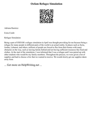Oxfam Refugee Simulation
Adriana Ramirez
Extra Credit
Refugee Simulation
Being a part of OXFAM s refugee simulation in April was thought provoking for me because being a
refugee for many people in different parts of the world is an actual reality. In places such as Syria,
Jordan, Lebanon, and others, millions of people are forced to flee from their homes with many
obstacles on the way, such as leaving family behind and not having sufficient resources like food and
clothes. At the start of the simulation, I was informed that I was a refugee and I was paired up with
other students who would be my family members. Throughout the process, we were given a list of
supplies and had to choose a few that we wanted to receive. We would slowly get our supplies taken
away from
... Get more on HelpWriting.net ...
 