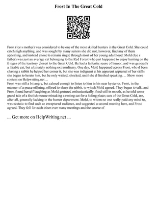 Frost In The Great Cold
Frost (Ice s mother) was considered to be one of the most skilled hunters in the Great Cold. She could
catch nigh anything, and was sought by many suitors she did not, however, find any of them
appealing, and instead chose to remain single through most of her young adulthood. Mold (Ice s
father) was just an average cat belonging to the Red Forest who just happened to enjoy hunting on the
fringes of the territory closest to the Great Cold. He had a fantastic sense of humor, and was generally
a likable cat, but ultimately nothing extraordinary. One day, Mold happened across Frost, who d been
chasing a rabbit he helped her corner it, but she was indignant at his apparent appraisal of her skills
she began to berate him, but he only waited, shocked, until she d finished speaking. ... Show more
content on Helpwriting.net ...
Frost was still a bit angry, but calmed enough to listen to him in his near hysterics. Frost, in the
manner of a peace offering, offered to share the rabbit, to which Mold agreed. They began to talk, and
Frost found herself laughing as Mold gestured enthusiastically, food still in mouth, as he told some
grand tale of a foolish mouse mistaking a resting cat for a hiding place; cats of the Great Cold, are,
after all, generally lacking in the humor department. Mold, to whom no one really paid any mind to,
was ecstatic to find such an enraptured audience, and suggested a second meeting here, and Frost
agreed. They fell for each other over many meetings and the course of
... Get more on HelpWriting.net ...
 