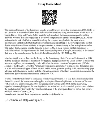 Essay Horse Meat
The main problem out of the horsemeat scandal around Europe, according to specialists, (SOURCE) is
not the threat to human health but more an issue of business insecurity, as even major brands such as
Nestlé, Burger King and Findus fail to meet the high standards their consumers expect by selling
different products than those specified in the labels and promotion of their brands (SOURCE). Other
problem is the lack of efficient traceability along the complex supply chain for meat, where
unscrupulous vendors substitute beef for horsemeat taking advantage of the lowest price and the fact
that so many intermediates involved in the process does not make it easy to find a single responsible.
The fact of this horsemeat scandal bursting in more ... Show more content on Helpwriting.net ...
It shall include all the ingredients of the food, in descending order of weight, as recorded at the time of
their use in the manufacture of the food. (Official Journal of the EU, 2011, pg.30)
It is also stated, in accordance to the Treaty on the Functioning of the European Union (Article 114)
that the indication of origin is mandatory for beef and beef products in the Union´s effort to follow the
bovine spongiform encephalopathy crisis, which has increased consumer´s expectations (Official
Journal of the EU, 2011). The EU Parliament believes it is compulsory to impose this declaration also
to other well consumed types of meat such as swine, sheep, goat and poultry. Still, they are many gaps
left open as for horsemeat matters and the efficient application of the laws mentioned above during the
transitional period for the establishment of the new FIR.
When a food information law is introduced with new requirements, it is said that a transitional period
should be granted for businesses and supplier to adapt to this new legislation. In the case of the new
FIR, which was accepted in July 2011, the grace period will last until 2014. In the meanwhile,
suppliers not complying with the new legislation are authorized to take out their products and labels to
the market and stay there until they´re exhausted, even if the grace period is over before that occurs.
(Official Journal of the EU, 2011)
Nevertheless, much of these requirements already existed and were
... Get more on HelpWriting.net ...
 