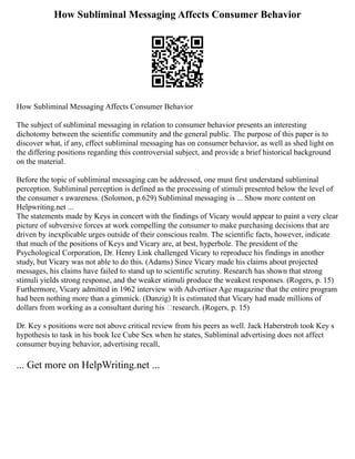 How Subliminal Messaging Affects Consumer Behavior
How Subliminal Messaging Affects Consumer Behavior
The subject of subliminal messaging in relation to consumer behavior presents an interesting
dichotomy between the scientific community and the general public. The purpose of this paper is to
discover what, if any, effect subliminal messaging has on consumer behavior, as well as shed light on
the differing positions regarding this controversial subject, and provide a brief historical background
on the material.
Before the topic of subliminal messaging can be addressed, one must first understand subliminal
perception. Subliminal perception is defined as the processing of stimuli presented below the level of
the consumer s awareness. (Solomon, p.629) Subliminal messaging is ... Show more content on
Helpwriting.net ...
The statements made by Keys in concert with the findings of Vicary would appear to paint a very clear
picture of subversive forces at work compelling the consumer to make purchasing decisions that are
driven by inexplicable urges outside of their conscious realm. The scientific facts, however, indicate
that much of the positions of Keys and Vicary are, at best, hyperbole. The president of the
Psychological Corporation, Dr. Henry Link challenged Vicary to reproduce his findings in another
study, but Vicary was not able to do this. (Adams) Since Vicary made his claims about projected
messages, his claims have failed to stand up to scientific scrutiny. Research has shown that strong
stimuli yields strong response, and the weaker stimuli produce the weakest responses. (Rogers, p. 15)
Furthermore, Vicary admitted in 1962 interview with Advertiser Age magazine that the entire program
had been nothing more than a gimmick. (Danzig) It is estimated that Vicary had made millions of
dollars from working as a consultant during his ‘research. (Rogers, p. 15)
Dr. Key s positions were not above critical review from his peers as well. Jack Haberstroh took Key s
hypothesis to task in his book Ice Cube Sex when he states, Subliminal advertising does not affect
consumer buying behavior, advertising recall,
... Get more on HelpWriting.net ...
 