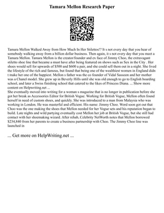 Tamara Mellon Research Paper
Tamara Mellon Walked Away from How Much In Her Stilettos!? It s not every day that you hear of
somebody walking away from a billion dollar business. Then again, it s not every day that you meet a
Tamara Mellon. Tamara Mellon is the creator/founder and ex face of Jimmy Choo, the extravagant
stiletto shoe line that became a must have after being featured on shows such as Sex in the City . Her
shoes would sell for upwards of $500 and $600 a pair, and she could sell them out in a night. She lived
the lifestyle of the rich and famous, but found that being one of the wealthiest women in England didn
t make her one of the happiest. Mellon s father was the co founder of Vidal Sassoon and her mother
was a Chanel model. She grew up in Beverly Hills until she was old enough to go to English boarding
school, and later a Swiss finishing school that catered to the likes of Princess Diana. ... Show more
content on Helpwriting.net ...
She eventually moved into writing for a woman s magazine that is no longer in publication before she
got her break as Accessories Editor for British Vogue. Working for British Vogue, Mellon often found
herself in need of custom shoes, and quickly. She was introduced to a man from Malaysia who was
working in London. He was masterful and efficient. His name: Jimmy Choo. Word soon got out that
Choo was the one making the shoes that Mellon needed for her Vogue sets and his reputation began to
build. Late nights and wild partying eventually cost Mellon her job at British Vogue, but she still had
contact with her shoemaking wizard. After rehab, Celebrity NetWorth notes that Mellon borrowed
$234,840 from her parents to create a business partnership with Choo. The Jimmy Choo line was
launched in
... Get more on HelpWriting.net ...
 