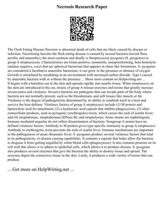 Necrosis Research Paper
The Flesh Fating Disease Necrosis is abnormal death of cells that are likely caused by disease or
infection. Necrotizing fasciitis the flesh eating disease is caused by several bacteria (mixed flora,
aerobic and anaerobic), the most common and deadly is Streptococcus pyogenes (S. pyogenes) or
group A streptococcus. Characteristics are Gram positive, nonmotile, nonsporeforming, beta hemolytic
catalase negative, cocci that are spherical bacterium that appears in chain like formations. S. pyogenes
are considered a facultative anaerobic bacterium; it can grow in the presence or absence of oxygen.
Growth is stimulated by incubating in an environment with increased carbon dioxide. Type I caused
by anaerobic bacteria with or without the presence ... Show more content on Helpwriting.net ...
It begins with a harmless cut in the skin and spreads rapidly into nearby tissue. When streptococci on
the skin are introduced to the cut, strains of group A release enzymes and toxins that greatly increase
invasiveness and virulence. Invasive bacteria are pathogens that can invade parts of the body where
bacteria are not normally present, such as the bloodstream, and soft tissues like muscle or fat.
Virulence is the degree of pathogenicity determined by its ability to establish itself in a host and
survive the host defense. Virulence factors of group A streptococci include (1) M protein and
lipoteichoic acid for attachment; (2) a hyaluronic acid capsule that inhibits phagocytosis; (3) other
extracellular products, such as pyrogenic (erythrogenic) toxin, which causes the rash of scarlet fever;
and (4) streptokinase, streptodornase (DNase B), and streptolysins. Some strains are nephritogenic.
Immune mediated sequelae do not reflect dissemination of bacteria. Nongroup A strains have no
defined virulence factors. Antibody to M protein gives type specific immunity to group A streptococci.
Antibody to erythrogenic toxin prevents the rash of scarlet fever. Immune mechanisms are important
in the pathogenesis of acute rheumatic fever. S. pyogenes produce several virulence factors that lend
to its pathogenicity, or disease causing capabilities. It contains a capsule that helps allow the bacteria
to disguise it from getting engulfed by white blood cells (phagocytosis). It also contains proteins on its
cell wall that allows it to adhere to epithelial cells, which allows it to produce disease. S. pyogenes
also produces several enzymes that give the bacteria the ability to destroy tissue and spread. The
enzymes digest the connective tissue in the skin. Lastly, it produces a wide variety of toxins that can
produce
... Get more on HelpWriting.net ...
 