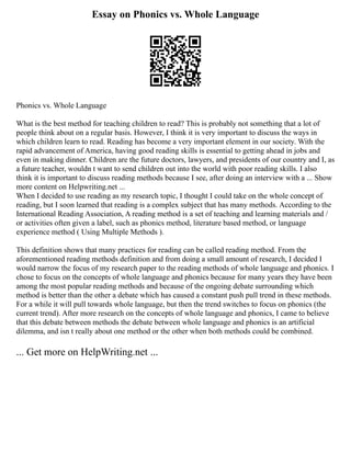 Essay on Phonics vs. Whole Language
Phonics vs. Whole Language
What is the best method for teaching children to read? This is probably not something that a lot of
people think about on a regular basis. However, I think it is very important to discuss the ways in
which children learn to read. Reading has become a very important element in our society. With the
rapid advancement of America, having good reading skills is essential to getting ahead in jobs and
even in making dinner. Children are the future doctors, lawyers, and presidents of our country and I, as
a future teacher, wouldn t want to send children out into the world with poor reading skills. I also
think it is important to discuss reading methods because I see, after doing an interview with a ... Show
more content on Helpwriting.net ...
When I decided to use reading as my research topic, I thought I could take on the whole concept of
reading, but I soon learned that reading is a complex subject that has many methods. According to the
International Reading Association, A reading method is a set of teaching and learning materials and /
or activities often given a label, such as phonics method, literature based method, or language
experience method ( Using Multiple Methods ).
This definition shows that many practices for reading can be called reading method. From the
aforementioned reading methods definition and from doing a small amount of research, I decided I
would narrow the focus of my research paper to the reading methods of whole language and phonics. I
chose to focus on the concepts of whole language and phonics because for many years they have been
among the most popular reading methods and because of the ongoing debate surrounding which
method is better than the other a debate which has caused a constant push pull trend in these methods.
For a while it will pull towards whole language, but then the trend switches to focus on phonics (the
current trend). After more research on the concepts of whole language and phonics, I came to believe
that this debate between methods the debate between whole language and phonics is an artificial
dilemma, and isn t really about one method or the other when both methods could be combined.
... Get more on HelpWriting.net ...
 