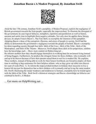 Jonathan Bacon s A Modest Proposal, By Jonathan Swift
Amid the late 17th century, Jonathan Swift s pamphlet, A Modest Proposal, exploits the negligence of
British government towards the Irish people, especially the impoverished. To illustrate the disregard of
the government, he uses logical fallacies, metaphors, repetition and parallelism as well as humor,
sarcasm and satiric tone to highlight these negative attitudes. Not only does he applies these literary
devices, he adopts Francis Bacon s, The Four Idols, to exemplify the intention of this pamphlet.
Adopting Bacon s ideas of the corruption, illusions, and errors of people in society, Swift had the
ability to demonstrate the government s negligence towards the people of Ireland. Bacon s exemplify
his ideas regarding society through four idols: Idols of the Cave , Idols of the Tribe , Idols of the
Marketplace, and Idols of the Theater . Moreover, Swift adopts these idols in his proposition, exhibits
how the knowledge each ... Show more content on Helpwriting.net ...
He informs mothers how they should engage themselves in working hard for an honest living instead
of being beggars. Furthermore, he predicts the stringent future for these children, who eventually will
end up to be thieves because of how their parents raised them to not live a modest life. He explains,
These mothers, instead of being able to work for their honest livelihood, are forced to employ all their
time in strolling to beg sustenance for their helpless infants: who as they grow up either turn thieves
for want of work (Para. 1). To inform the impoverished mothers in Ireland, their necessity to live a
honest life not just for themselves but so their children will eventually end up living the same modest
life. Swifts illustrating the innate weakness and tendencies to humans, exemplify how he would agree
with the Idols of the Tribe . Both Swift s rhetorical strategies and Bacon s knowledge on fallacies are
exhibited in Swift s, A Modest
... Get more on HelpWriting.net ...
 