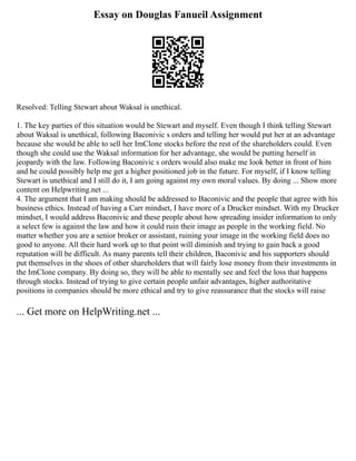 Essay on Douglas Fanueil Assignment
Resolved: Telling Stewart about Waksal is unethical.
1. The key parties of this situation would be Stewart and myself. Even though I think telling Stewart
about Waksal is unethical, following Baconivic s orders and telling her would put her at an advantage
because she would be able to sell her ImClone stocks before the rest of the shareholders could. Even
though she could use the Waksal information for her advantage, she would be putting herself in
jeopardy with the law. Following Baconivic s orders would also make me look better in front of him
and he could possibly help me get a higher positioned job in the future. For myself, if I know telling
Stewart is unethical and I still do it, I am going against my own moral values. By doing ... Show more
content on Helpwriting.net ...
4. The argument that I am making should be addressed to Baconivic and the people that agree with his
business ethics. Instead of having a Carr mindset, I have more of a Drucker mindset. With my Drucker
mindset, I would address Baconivic and these people about how spreading insider information to only
a select few is against the law and how it could ruin their image as people in the working field. No
matter whether you are a senior broker or assistant, ruining your image in the working field does no
good to anyone. All their hard work up to that point will diminish and trying to gain back a good
reputation will be difficult. As many parents tell their children, Baconivic and his supporters should
put themselves in the shoes of other shareholders that will fairly lose money from their investments in
the ImClone company. By doing so, they will be able to mentally see and feel the loss that happens
through stocks. Instead of trying to give certain people unfair advantages, higher authoritative
positions in companies should be more ethical and try to give reassurance that the stocks will raise
... Get more on HelpWriting.net ...
 