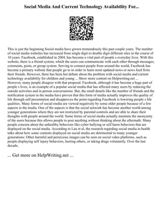 Social Media And Current Technology Availability For...
This is just the beginning Social media have grown tremendously this past couple years. The number
of social media websites has increased from single digit to double digit different sites in the course of
10 years. Facebook, established in 2004, has become a vital part of people s everyday lives. With this
website, there is a friend system, which the users can communicate with each other through messages,
comments, posts, or group system. Serving to connect people from around the world, Facebook has
become a primary website that people go to in order to learn most updated news or news feed from
their friends. However, there has been hot debate about the problem with social media and current
technology availability for children and young ... Show more content on Helpwriting.net ...
However, many people disagree with that proposal. Facebook, although it has become a huge part of
people s lives, is an example of a popular social media that has affected many users by reducing the
outside activities and in person conversations. But, the small details like the number of friends and the
notification system in the media have proven that this form of media actually improves the quality of
life through self presentation and disapproves the point regarding Facebook is lowering people s life
qualities. Many forms of social media are viewed negatively by some older people because of a few
aspects in the media. One of the aspects is that the social network has become another world among
younger generations where they are not restricted by parental controls and are able to share their
thoughts with people around the world. Some forms of social media actually maintain the anonymity
of the users because this allows people to post anything without thinking about the aftermath. Many
people concern about the unhealthy behaviors like cyber bullying or self harm behaviors that are
displayed on the social media. According to Lau et al, the research regarding social media in health
talks about how some contents displayed on social media are detrimental to many younger
generations: Other harmful and pernicious images can be seen on social video platforms, such as
people displaying self injury behaviors, hurting others, or taking drugs voluntarily. Over the last
decade,
... Get more on HelpWriting.net ...
 
