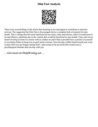 Slim Fast Analysis
There were several things in the article that shocking to me and appear to contribute to anorexia
nervosa. The suggestion the Slim Fast is discouraged shows a complete lack of concern for ones
health. This is stating that this meal substitute has too many carbs and calories, while it would seem to
be and effective substitute due to the vitamin that would be beneficial to ones health. I have also never
heard of eating in front of a mirror with no clothes on and if that is possible have a picture of yourself
in revealing clothes to keep you on goal seems extreme. Next having a rubber band around your wrist
to pop when you get hungry stating food = pain seems to be an action that would cause a
psychological disorder that can stay with you
... Get more on HelpWriting.net ...
 