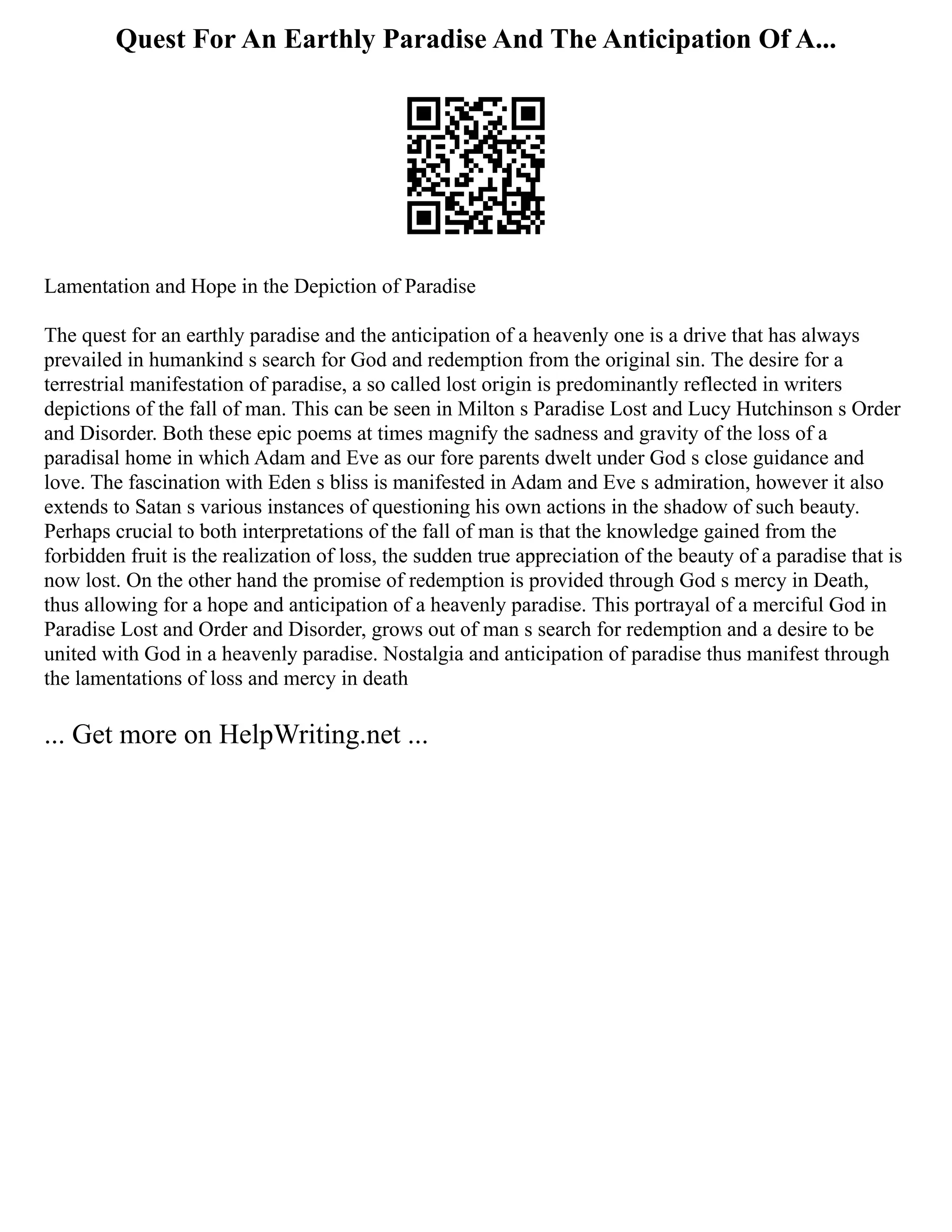 Quest For An Earthly Paradise And The Anticipation Of A...
Lamentation and Hope in the Depiction of Paradise
The quest for an earthly paradise and the anticipation of a heavenly one is a drive that has always
prevailed in humankind s search for God and redemption from the original sin. The desire for a
terrestrial manifestation of paradise, a so called lost origin is predominantly reflected in writers
depictions of the fall of man. This can be seen in Milton s Paradise Lost and Lucy Hutchinson s Order
and Disorder. Both these epic poems at times magnify the sadness and gravity of the loss of a
paradisal home in which Adam and Eve as our fore parents dwelt under God s close guidance and
love. The fascination with Eden s bliss is manifested in Adam and Eve s admiration, however it also
extends to Satan s various instances of questioning his own actions in the shadow of such beauty.
Perhaps crucial to both interpretations of the fall of man is that the knowledge gained from the
forbidden fruit is the realization of loss, the sudden true appreciation of the beauty of a paradise that is
now lost. On the other hand the promise of redemption is provided through God s mercy in Death,
thus allowing for a hope and anticipation of a heavenly paradise. This portrayal of a merciful God in
Paradise Lost and Order and Disorder, grows out of man s search for redemption and a desire to be
united with God in a heavenly paradise. Nostalgia and anticipation of paradise thus manifest through
the lamentations of loss and mercy in death
... Get more on HelpWriting.net ...
 