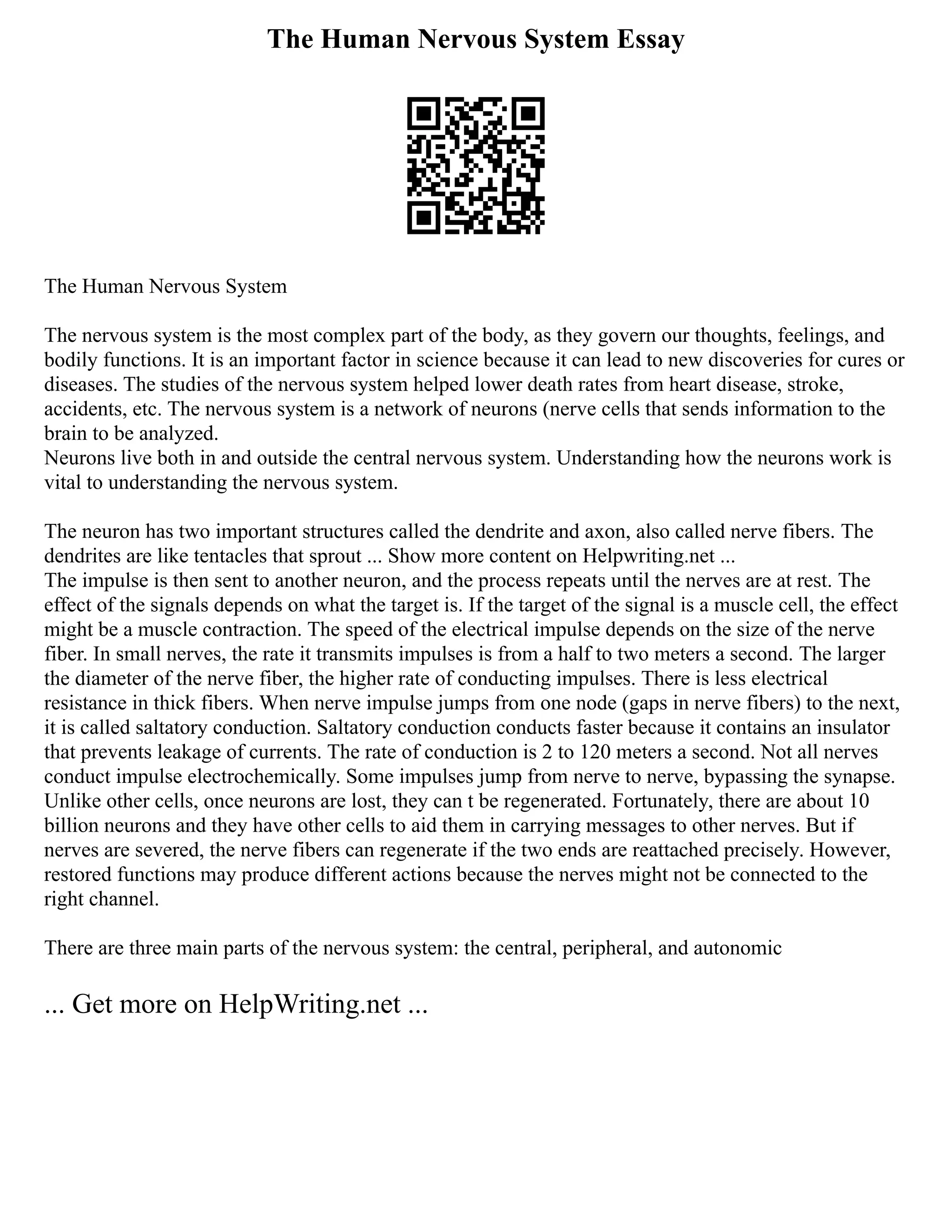 The Human Nervous System Essay
The Human Nervous System
The nervous system is the most complex part of the body, as they govern our thoughts, feelings, and
bodily functions. It is an important factor in science because it can lead to new discoveries for cures or
diseases. The studies of the nervous system helped lower death rates from heart disease, stroke,
accidents, etc. The nervous system is a network of neurons (nerve cells that sends information to the
brain to be analyzed.
Neurons live both in and outside the central nervous system. Understanding how the neurons work is
vital to understanding the nervous system.
The neuron has two important structures called the dendrite and axon, also called nerve fibers. The
dendrites are like tentacles that sprout ... Show more content on Helpwriting.net ...
The impulse is then sent to another neuron, and the process repeats until the nerves are at rest. The
effect of the signals depends on what the target is. If the target of the signal is a muscle cell, the effect
might be a muscle contraction. The speed of the electrical impulse depends on the size of the nerve
fiber. In small nerves, the rate it transmits impulses is from a half to two meters a second. The larger
the diameter of the nerve fiber, the higher rate of conducting impulses. There is less electrical
resistance in thick fibers. When nerve impulse jumps from one node (gaps in nerve fibers) to the next,
it is called saltatory conduction. Saltatory conduction conducts faster because it contains an insulator
that prevents leakage of currents. The rate of conduction is 2 to 120 meters a second. Not all nerves
conduct impulse electrochemically. Some impulses jump from nerve to nerve, bypassing the synapse.
Unlike other cells, once neurons are lost, they can t be regenerated. Fortunately, there are about 10
billion neurons and they have other cells to aid them in carrying messages to other nerves. But if
nerves are severed, the nerve fibers can regenerate if the two ends are reattached precisely. However,
restored functions may produce different actions because the nerves might not be connected to the
right channel.
There are three main parts of the nervous system: the central, peripheral, and autonomic
... Get more on HelpWriting.net ...
 