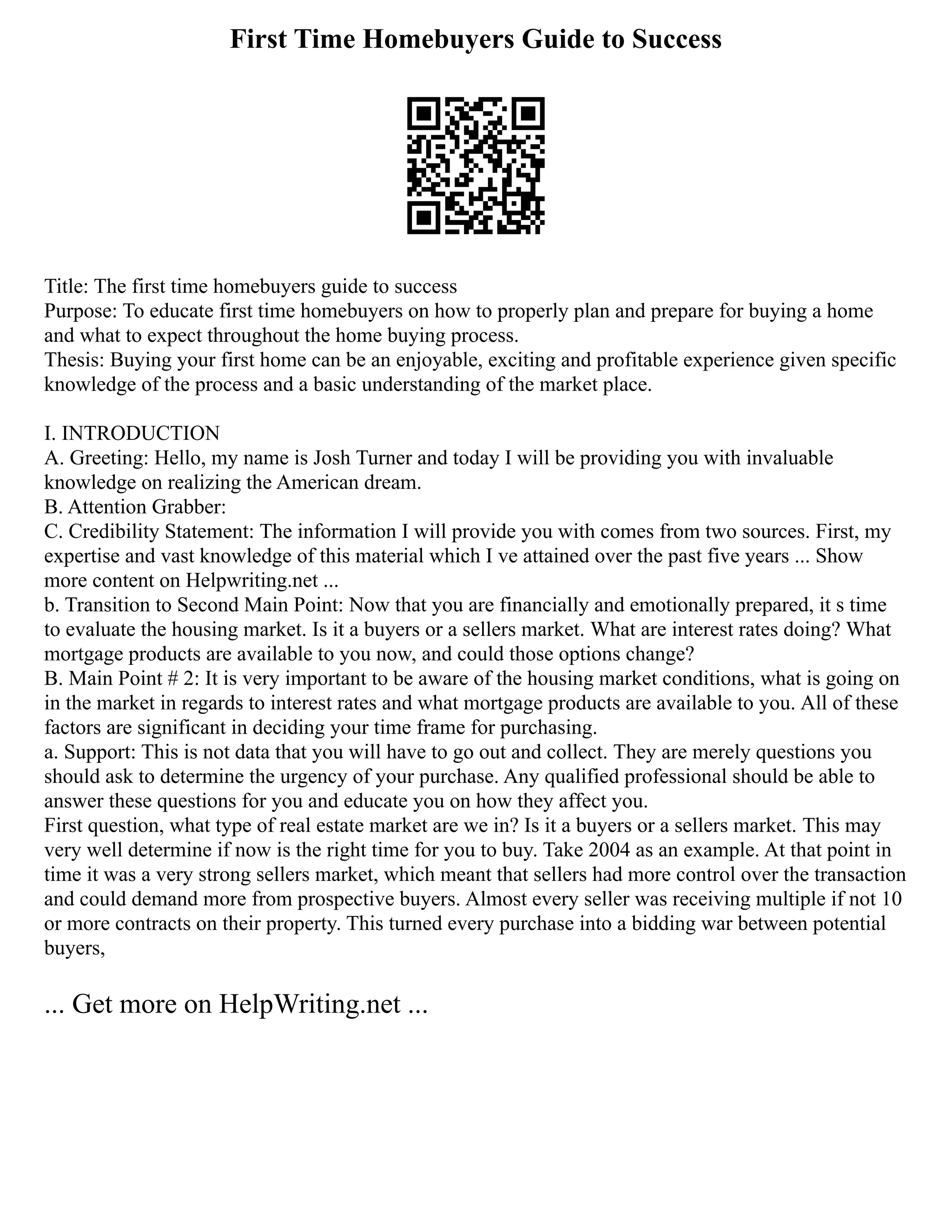 First Time Homebuyers Guide to Success
Title: The first time homebuyers guide to success
Purpose: To educate first time homebuyers on how to properly plan and prepare for buying a home
and what to expect throughout the home buying process.
Thesis: Buying your first home can be an enjoyable, exciting and profitable experience given specific
knowledge of the process and a basic understanding of the market place.
I. INTRODUCTION
A. Greeting: Hello, my name is Josh Turner and today I will be providing you with invaluable
knowledge on realizing the American dream.
B. Attention Grabber:
C. Credibility Statement: The information I will provide you with comes from two sources. First, my
expertise and vast knowledge of this material which I ve attained over the past five years ... Show
more content on Helpwriting.net ...
b. Transition to Second Main Point: Now that you are financially and emotionally prepared, it s time
to evaluate the housing market. Is it a buyers or a sellers market. What are interest rates doing? What
mortgage products are available to you now, and could those options change?
B. Main Point # 2: It is very important to be aware of the housing market conditions, what is going on
in the market in regards to interest rates and what mortgage products are available to you. All of these
factors are significant in deciding your time frame for purchasing.
a. Support: This is not data that you will have to go out and collect. They are merely questions you
should ask to determine the urgency of your purchase. Any qualified professional should be able to
answer these questions for you and educate you on how they affect you.
First question, what type of real estate market are we in? Is it a buyers or a sellers market. This may
very well determine if now is the right time for you to buy. Take 2004 as an example. At that point in
time it was a very strong sellers market, which meant that sellers had more control over the transaction
and could demand more from prospective buyers. Almost every seller was receiving multiple if not 10
or more contracts on their property. This turned every purchase into a bidding war between potential
buyers,
... Get more on HelpWriting.net ...
 