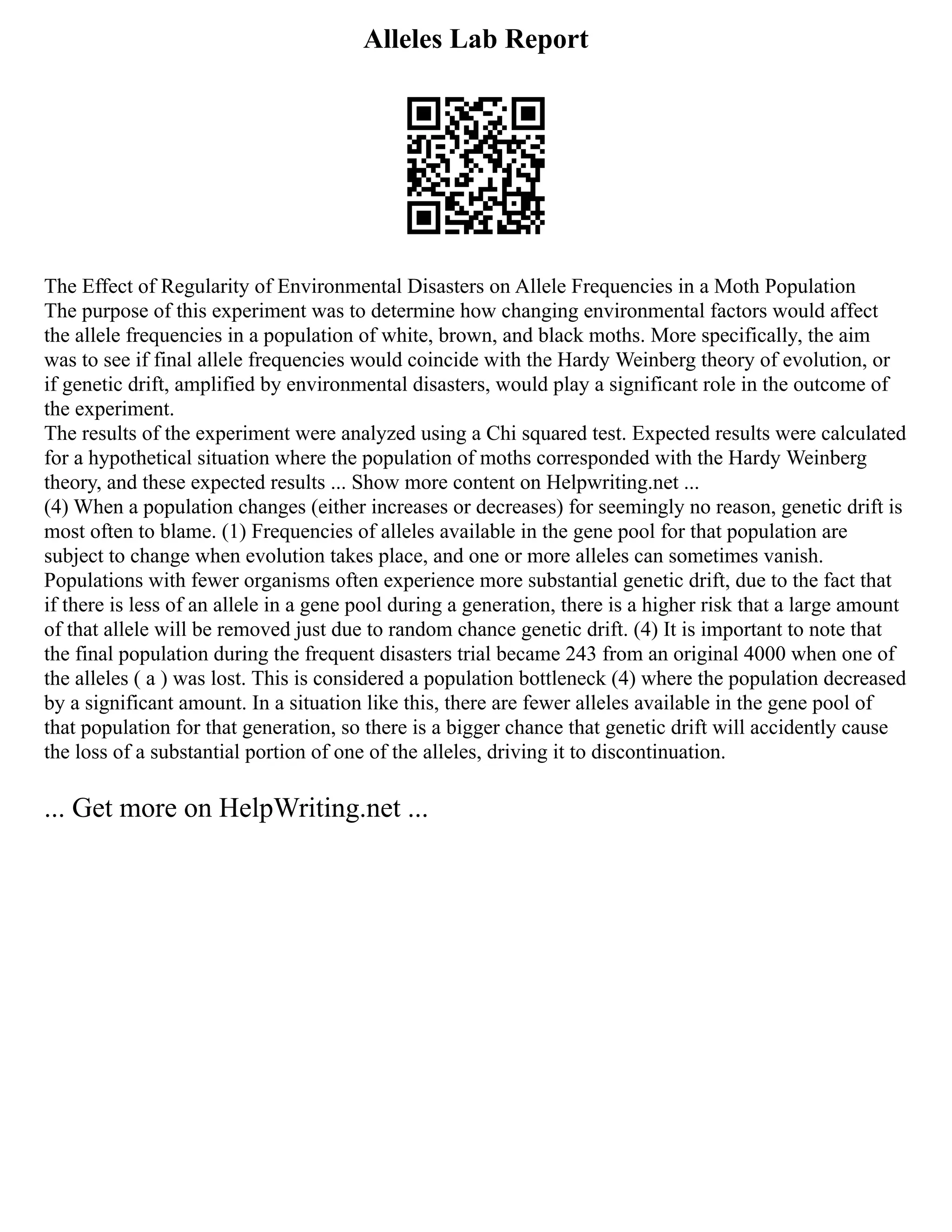 Alleles Lab Report
The Effect of Regularity of Environmental Disasters on Allele Frequencies in a Moth Population
The purpose of this experiment was to determine how changing environmental factors would affect
the allele frequencies in a population of white, brown, and black moths. More specifically, the aim
was to see if final allele frequencies would coincide with the Hardy Weinberg theory of evolution, or
if genetic drift, amplified by environmental disasters, would play a significant role in the outcome of
the experiment.
The results of the experiment were analyzed using a Chi squared test. Expected results were calculated
for a hypothetical situation where the population of moths corresponded with the Hardy Weinberg
theory, and these expected results ... Show more content on Helpwriting.net ...
(4) When a population changes (either increases or decreases) for seemingly no reason, genetic drift is
most often to blame. (1) Frequencies of alleles available in the gene pool for that population are
subject to change when evolution takes place, and one or more alleles can sometimes vanish.
Populations with fewer organisms often experience more substantial genetic drift, due to the fact that
if there is less of an allele in a gene pool during a generation, there is a higher risk that a large amount
of that allele will be removed just due to random chance genetic drift. (4) It is important to note that
the final population during the frequent disasters trial became 243 from an original 4000 when one of
the alleles ( a ) was lost. This is considered a population bottleneck (4) where the population decreased
by a significant amount. In a situation like this, there are fewer alleles available in the gene pool of
that population for that generation, so there is a bigger chance that genetic drift will accidently cause
the loss of a substantial portion of one of the alleles, driving it to discontinuation.
... Get more on HelpWriting.net ...
 